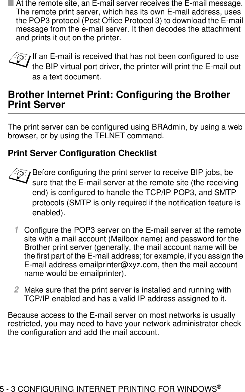 5 - 3 CONFIGURING INTERNET PRINTING FOR WINDOWS®■At the remote site, an E-mail server receives the E-mail message. The remote print server, which has its own E-mail address, uses the POP3 protocol (Post Office Protocol 3) to download the E-mail message from the e-mail server. It then decodes the attachment and prints it out on the printer.Brother Internet Print: Configuring the Brother Print ServerThe print server can be configured using BRAdmin, by using a web browser, or by using the TELNET command. Print Server Configuration Checklist1Configure the POP3 server on the E-mail server at the remote site with a mail account (Mailbox name) and password for the Brother print server (generally, the mail account name will be the first part of the E-mail address; for example, if you assign the E-mail address emailprinter@xyz.com, then the mail account name would be emailprinter). 2Make sure that the print server is installed and running with TCP/IP enabled and has a valid IP address assigned to it.Because access to the E-mail server on most networks is usually restricted, you may need to have your network administrator check the configuration and add the mail account. If an E-mail is received that has not been configured to use the BIP virtual port driver, the printer will print the E-mail out as a text document.Before configuring the print server to receive BIP jobs, be sure that the E-mail server at the remote site (the receiving end) is configured to handle the TCP/IP POP3, and SMTP protocols (SMTP is only required if the notification feature is enabled).