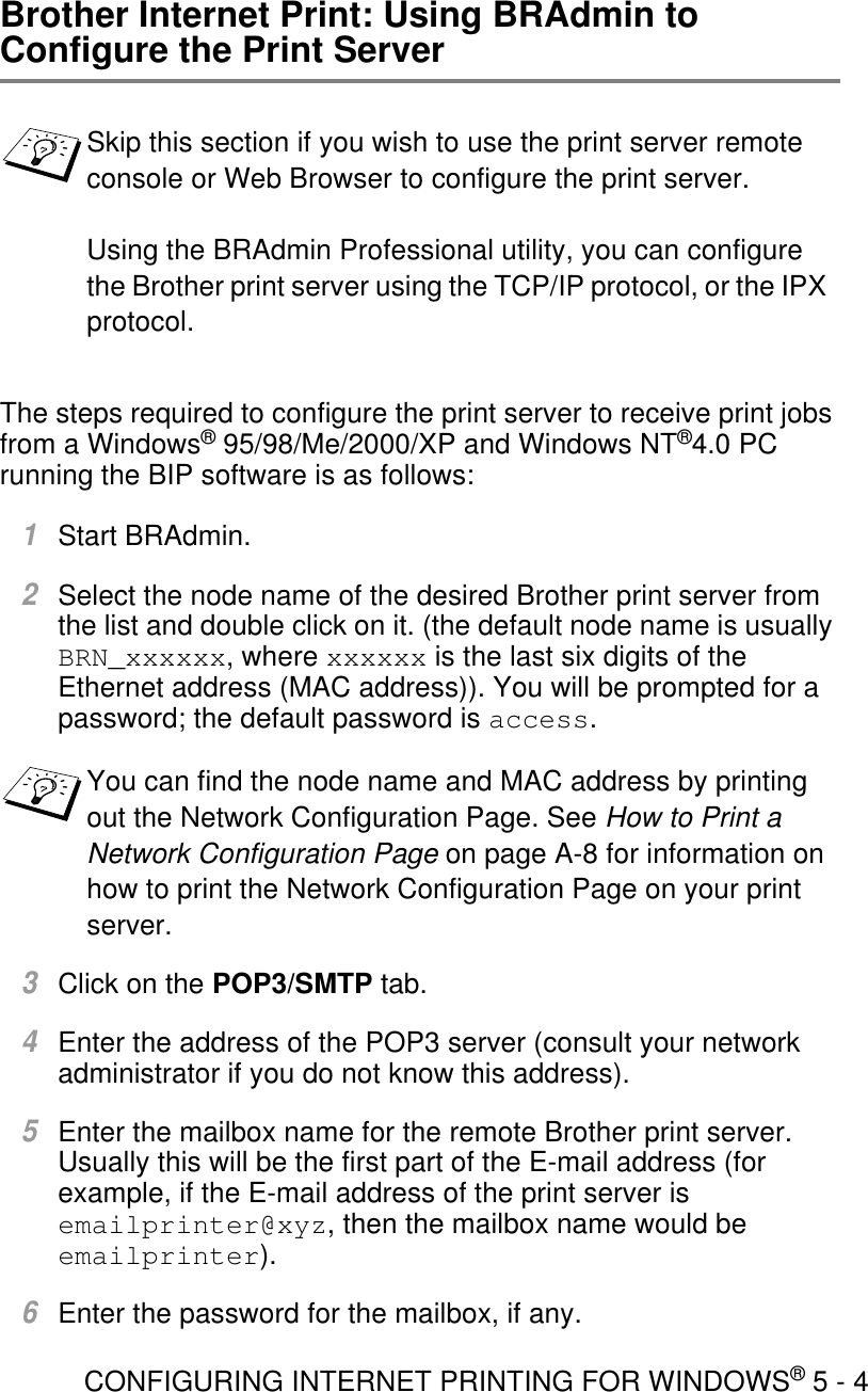 CONFIGURING INTERNET PRINTING FOR WINDOWS® 5 - 4Brother Internet Print: Using BRAdmin to Configure the Print ServerThe steps required to configure the print server to receive print jobs from a Windows® 95/98/Me/2000/XP and Windows NT®4.0 PC running the BIP software is as follows:1Start BRAdmin.2Select the node name of the desired Brother print server from the list and double click on it. (the default node name is usually BRN_xxxxxx, where xxxxxx is the last six digits of the Ethernet address (MAC address)). You will be prompted for a password; the default password is access.3Click on the POP3/SMTP tab.4Enter the address of the POP3 server (consult your network administrator if you do not know this address).5Enter the mailbox name for the remote Brother print server. Usually this will be the first part of the E-mail address (for example, if the E-mail address of the print server is emailprinter@xyz, then the mailbox name would be emailprinter).6Enter the password for the mailbox, if any.Skip this section if you wish to use the print server remote console or Web Browser to configure the print server.Using the BRAdmin Professional utility, you can configure the Brother print server using the TCP/IP protocol, or the IPX protocol.You can find the node name and MAC address by printing out the Network Configuration Page. See How to Print a Network Configuration Page on page A-8 for information on how to print the Network Configuration Page on your print server.