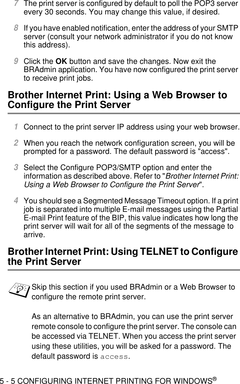 5 - 5 CONFIGURING INTERNET PRINTING FOR WINDOWS®7The print server is configured by default to poll the POP3 server every 30 seconds. You may change this value, if desired.8If you have enabled notification, enter the address of your SMTP server (consult your network administrator if you do not know this address).9Click the OK button and save the changes. Now exit the BRAdmin application. You have now configured the print server to receive print jobs.Brother Internet Print: Using a Web Browser to Configure the Print Server  1Connect to the print server IP address using your web browser.2When you reach the network configuration screen, you will be prompted for a password. The default password is &quot;access&quot;.3Select the Configure POP3/SMTP option and enter the information as described above. Refer to &quot;Brother Internet Print: Using a Web Browser to Configure the Print Server&quot;.4You should see a Segmented Message Timeout option. If a print job is separated into multiple E-mail messages using the Partial E-mail Print feature of the BIP, this value indicates how long the print server will wait for all of the segments of the message to arrive.Brother Internet Print: Using TELNET to Configure the Print Server Skip this section if you used BRAdmin or a Web Browser to configure the remote print server.As an alternative to BRAdmin, you can use the print server remote console to configure the print server. The console can be accessed via TELNET. When you access the print server using these utilities, you will be asked for a password. The default password is access.