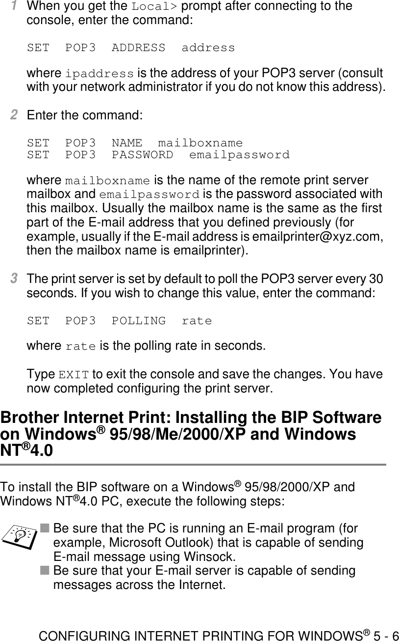 CONFIGURING INTERNET PRINTING FOR WINDOWS® 5 - 61When you get the Local&gt; prompt after connecting to the console, enter the command:SET  POP3  ADDRESS  addresswhere ipaddress is the address of your POP3 server (consult with your network administrator if you do not know this address).2Enter the command:SET  POP3  NAME  mailboxname SET  POP3  PASSWORD  emailpasswordwhere mailboxname is the name of the remote print server mailbox and emailpassword is the password associated with this mailbox. Usually the mailbox name is the same as the first part of the E-mail address that you defined previously (for example, usually if the E-mail address is emailprinter@xyz.com, then the mailbox name is emailprinter).3The print server is set by default to poll the POP3 server every 30 seconds. If you wish to change this value, enter the command:SET  POP3  POLLING  ratewhere rate is the polling rate in seconds.Type EXIT to exit the console and save the changes. You have now completed configuring the print server.Brother Internet Print: Installing the BIP Software on Windows® 95/98/Me/2000/XP and Windows NT®4.0To install the BIP software on a Windows® 95/98/2000/XP and Windows NT®4.0 PC, execute the following steps:■Be sure that the PC is running an E-mail program (for example, Microsoft Outlook) that is capable of sending E-mail message using Winsock.■Be sure that your E-mail server is capable of sending messages across the Internet.