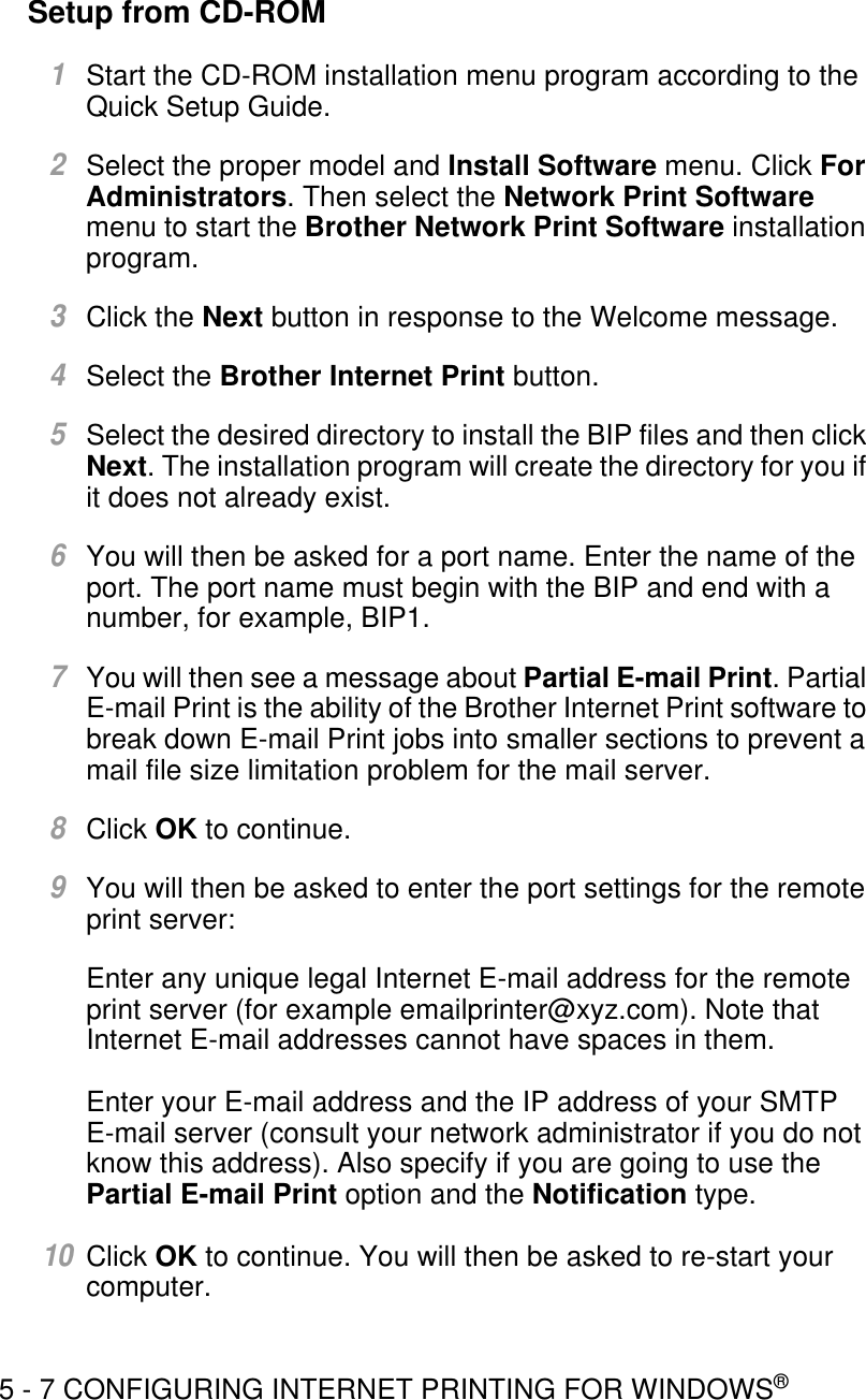 5 - 7 CONFIGURING INTERNET PRINTING FOR WINDOWS®Setup from CD-ROM1Start the CD-ROM installation menu program according to the Quick Setup Guide.2Select the proper model and Install Software menu. Click For Administrators. Then select the Network Print Software menu to start the Brother Network Print Software installation program.3Click the Next button in response to the Welcome message.4Select the Brother Internet Print button.5Select the desired directory to install the BIP files and then click Next. The installation program will create the directory for you if it does not already exist.6You will then be asked for a port name. Enter the name of the port. The port name must begin with the BIP and end with a number, for example, BIP1.7You will then see a message about Partial E-mail Print. Partial E-mail Print is the ability of the Brother Internet Print software to break down E-mail Print jobs into smaller sections to prevent a mail file size limitation problem for the mail server.8Click OK to continue.9You will then be asked to enter the port settings for the remote print server:Enter any unique legal Internet E-mail address for the remote print server (for example emailprinter@xyz.com). Note that Internet E-mail addresses cannot have spaces in them.Enter your E-mail address and the IP address of your SMTP E-mail server (consult your network administrator if you do not know this address). Also specify if you are going to use the Partial E-mail Print option and the Notification type.10Click OK to continue. You will then be asked to re-start your computer.