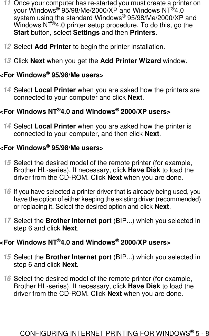 CONFIGURING INTERNET PRINTING FOR WINDOWS® 5 - 811Once your computer has re-started you must create a printer on your Windows® 95/98/Me/2000/XP and Windows NT®4.0 system using the standard Windows® 95/98/Me/2000/XP and Windows NT®4.0 printer setup procedure. To do this, go the Start button, select Settings and then Printers.12Select Add Printer to begin the printer installation.13Click Next when you get the Add Printer Wizard window.&lt;For Windows® 95/98/Me users&gt;14Select Local Printer when you are asked how the printers are connected to your computer and click Next.&lt;For Windows NT®4.0 and Windows® 2000/XP users&gt; 14Select Local Printer when you are asked how the printer is connected to your computer, and then click Next.&lt;For Windows® 95/98/Me users&gt;15Select the desired model of the remote printer (for example, Brother HL-series). If necessary, click Have Disk to load the driver from the CD-ROM. Click Next when you are done.16If you have selected a printer driver that is already being used, you have the option of either keeping the existing driver (recommended) or replacing it. Select the desired option and click Next.17Select the Brother Internet port (BIP...) which you selected in step 6 and click Next.&lt;For Windows NT®4.0 and Windows® 2000/XP users&gt;15Select the Brother Internet port (BIP...) which you selected in step 6 and click Next.16Select the desired model of the remote printer (for example, Brother HL-series). If necessary, click Have Disk to load the driver from the CD-ROM. Click Next when you are done.