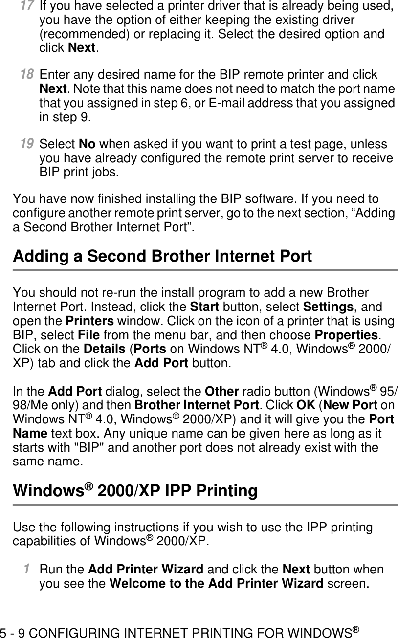 5 - 9 CONFIGURING INTERNET PRINTING FOR WINDOWS®17If you have selected a printer driver that is already being used, you have the option of either keeping the existing driver (recommended) or replacing it. Select the desired option and click Next.18Enter any desired name for the BIP remote printer and click Next. Note that this name does not need to match the port name that you assigned in step 6, or E-mail address that you assigned in step 9. 19Select No when asked if you want to print a test page, unless you have already configured the remote print server to receive BIP print jobs.You have now finished installing the BIP software. If you need to configure another remote print server, go to the next section, “Adding a Second Brother Internet Port”.Adding a Second Brother Internet PortYou should not re-run the install program to add a new Brother Internet Port. Instead, click the Start button, select Settings, and open the Printers window. Click on the icon of a printer that is using BIP, select File from the menu bar, and then choose Properties. Click on the Details (Ports on Windows NT® 4.0, Windows® 2000/XP) tab and click the Add Port button.In the Add Port dialog, select the Other radio button (Windows® 95/98/Me only) and then Brother Internet Port. Click OK (New Port on Windows NT® 4.0, Windows® 2000/XP) and it will give you the Port Name text box. Any unique name can be given here as long as it starts with &quot;BIP&quot; and another port does not already exist with the same name.Windows® 2000/XP IPP PrintingUse the following instructions if you wish to use the IPP printing capabilities of Windows® 2000/XP.1Run the Add Printer Wizard and click the Next button when you see the Welcome to the Add Printer Wizard screen.