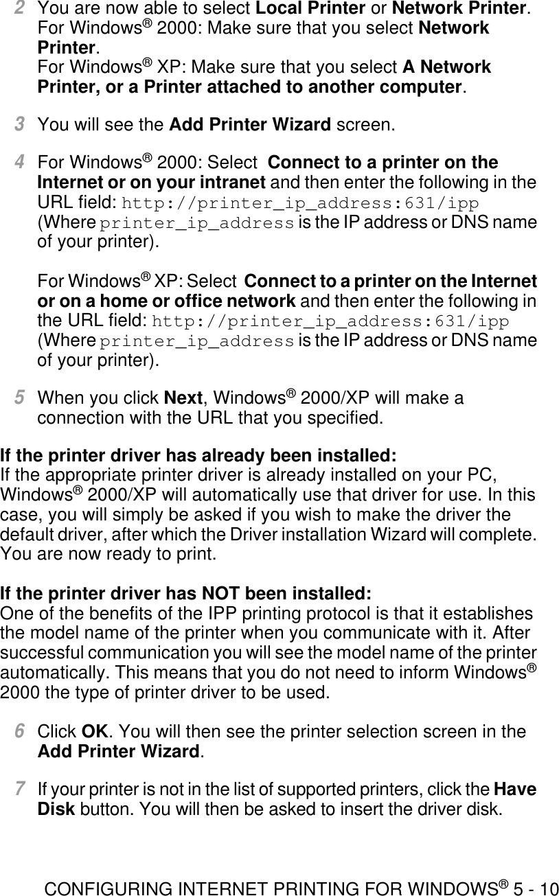 CONFIGURING INTERNET PRINTING FOR WINDOWS® 5 - 102You are now able to select Local Printer or Network Printer. For Windows® 2000: Make sure that you select Network Printer.For Windows® XP: Make sure that you select A Network Printer, or a Printer attached to another computer.3You will see the Add Printer Wizard screen.4For Windows® 2000: Select  Connect to a printer on the Internet or on your intranet and then enter the following in the URL field: http://printer_ip_address:631/ipp (Where printer_ip_address is the IP address or DNS name of your printer).For Windows® XP: Select  Connect to a printer on the Internet or on a home or office network and then enter the following in the URL field: http://printer_ip_address:631/ipp (Where printer_ip_address is the IP address or DNS name of your printer).5When you click Next, Windows® 2000/XP will make a connection with the URL that you specified.If the printer driver has already been installed:If the appropriate printer driver is already installed on your PC, Windows® 2000/XP will automatically use that driver for use. In this case, you will simply be asked if you wish to make the driver the default driver, after which the Driver installation Wizard will complete. You are now ready to print.If the printer driver has NOT been installed:One of the benefits of the IPP printing protocol is that it establishes the model name of the printer when you communicate with it. After successful communication you will see the model name of the printer automatically. This means that you do not need to inform Windows® 2000 the type of printer driver to be used.6Click OK. You will then see the printer selection screen in the Add Printer Wizard.7If your printer is not in the list of supported printers, click the Have Disk button. You will then be asked to insert the driver disk.