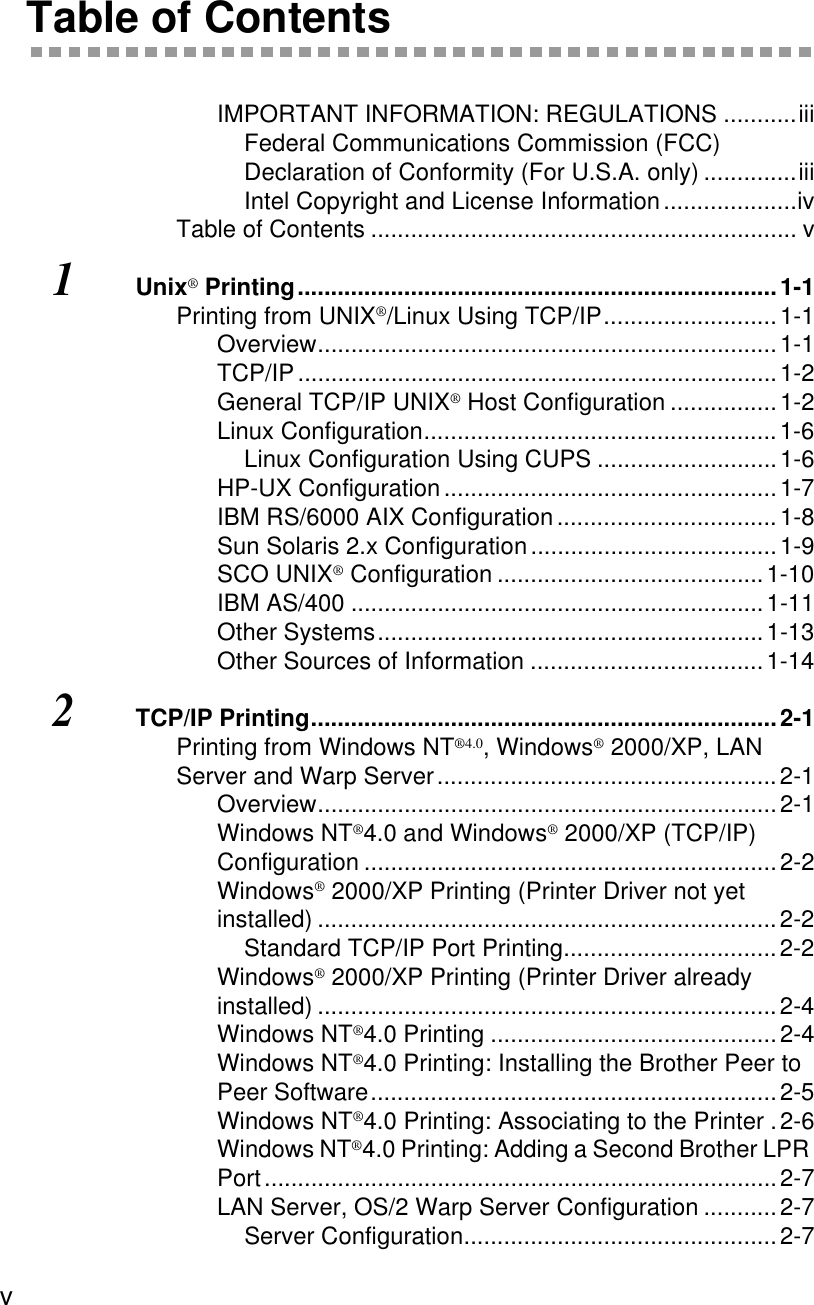 v Table of ContentsIMPORTANT INFORMATION: REGULATIONS ...........iiiFederal Communications Commission (FCC) Declaration of Conformity (For U.S.A. only) ..............iiiIntel Copyright and License Information....................ivTable of Contents ................................................................ v1Unix® Printing........................................................................1-1Printing from UNIX®/Linux Using TCP/IP..........................1-1Overview.....................................................................1-1TCP/IP........................................................................1-2General TCP/IP UNIX® Host Configuration ................1-2Linux Configuration.....................................................1-6Linux Configuration Using CUPS ...........................1-6HP-UX Configuration ..................................................1-7IBM RS/6000 AIX Configuration .................................1-8Sun Solaris 2.x Configuration .....................................1-9SCO UNIX® Configuration ........................................1-10IBM AS/400 ..............................................................1-11Other Systems..........................................................1-13Other Sources of Information ...................................1-142TCP/IP Printing......................................................................2-1Printing from Windows NT®4.0, Windows® 2000/XP, LAN Server and Warp Server...................................................2-1Overview.....................................................................2-1Windows NT®4.0 and Windows® 2000/XP (TCP/IP) Configuration ..............................................................2-2Windows® 2000/XP Printing (Printer Driver not yet installed) .....................................................................2-2Standard TCP/IP Port Printing................................2-2Windows® 2000/XP Printing (Printer Driver already installed) .....................................................................2-4Windows NT®4.0 Printing ...........................................2-4Windows NT®4.0 Printing: Installing the Brother Peer to Peer Software.............................................................2-5Windows NT®4.0 Printing: Associating to the Printer .2-6Windows NT®4.0 Printing: Adding a Second Brother LPR Port.............................................................................2-7LAN Server, OS/2 Warp Server Configuration ...........2-7Server Configuration...............................................2-7