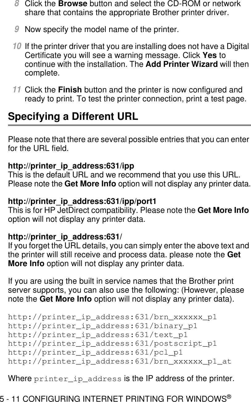 5 - 11 CONFIGURING INTERNET PRINTING FOR WINDOWS®8Click the Browse button and select the CD-ROM or network share that contains the appropriate Brother printer driver.9Now specify the model name of the printer.10If the printer driver that you are installing does not have a Digital Certificate you will see a warning message. Click Yes to continue with the installation. The Add Printer Wizard will then complete.11Click the Finish button and the printer is now configured and ready to print. To test the printer connection, print a test page.Specifying a Different URLPlease note that there are several possible entries that you can enter for the URL field.http://printer_ip_address:631/ippThis is the default URL and we recommend that you use this URL. Please note the Get More Info option will not display any printer data.http://printer_ip_address:631/ipp/port1This is for HP JetDirect compatibility. Please note the Get More Info option will not display any printer data.http://printer_ip_address:631/If you forget the URL details, you can simply enter the above text and the printer will still receive and process data. please note the Get More Info option will not display any printer data.If you are using the built in service names that the Brother print server supports, you can also use the following: (However, please note the Get More Info option will not display any printer data).http://printer_ip_address:631/brn_xxxxxx_p1http://printer_ip_address:631/binary_p1http://printer_ip_address:631/text_p1http://printer_ip_address:631/postscript_p1http://printer_ip_address:631/pcl_p1http://printer_ip_address:631/brn_xxxxxx_p1_atWhere printer_ip_address is the IP address of the printer.