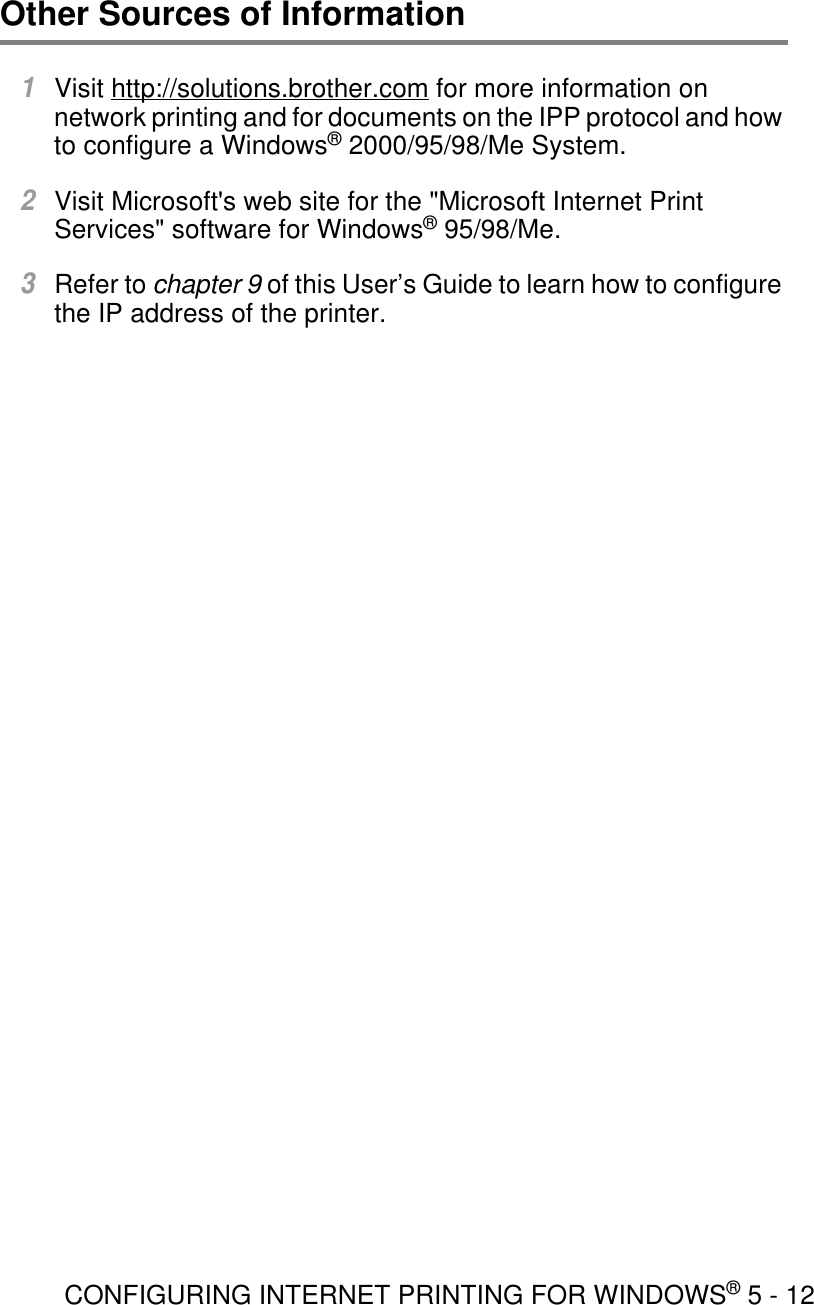 CONFIGURING INTERNET PRINTING FOR WINDOWS® 5 - 12Other Sources of Information1Visit http://solutions.brother.com for more information on network printing and for documents on the IPP protocol and how to configure a Windows® 2000/95/98/Me System.2Visit Microsoft&apos;s web site for the &quot;Microsoft Internet Print Services&quot; software for Windows® 95/98/Me. 3Refer to chapter 9 of this User’s Guide to learn how to configure the IP address of the printer.