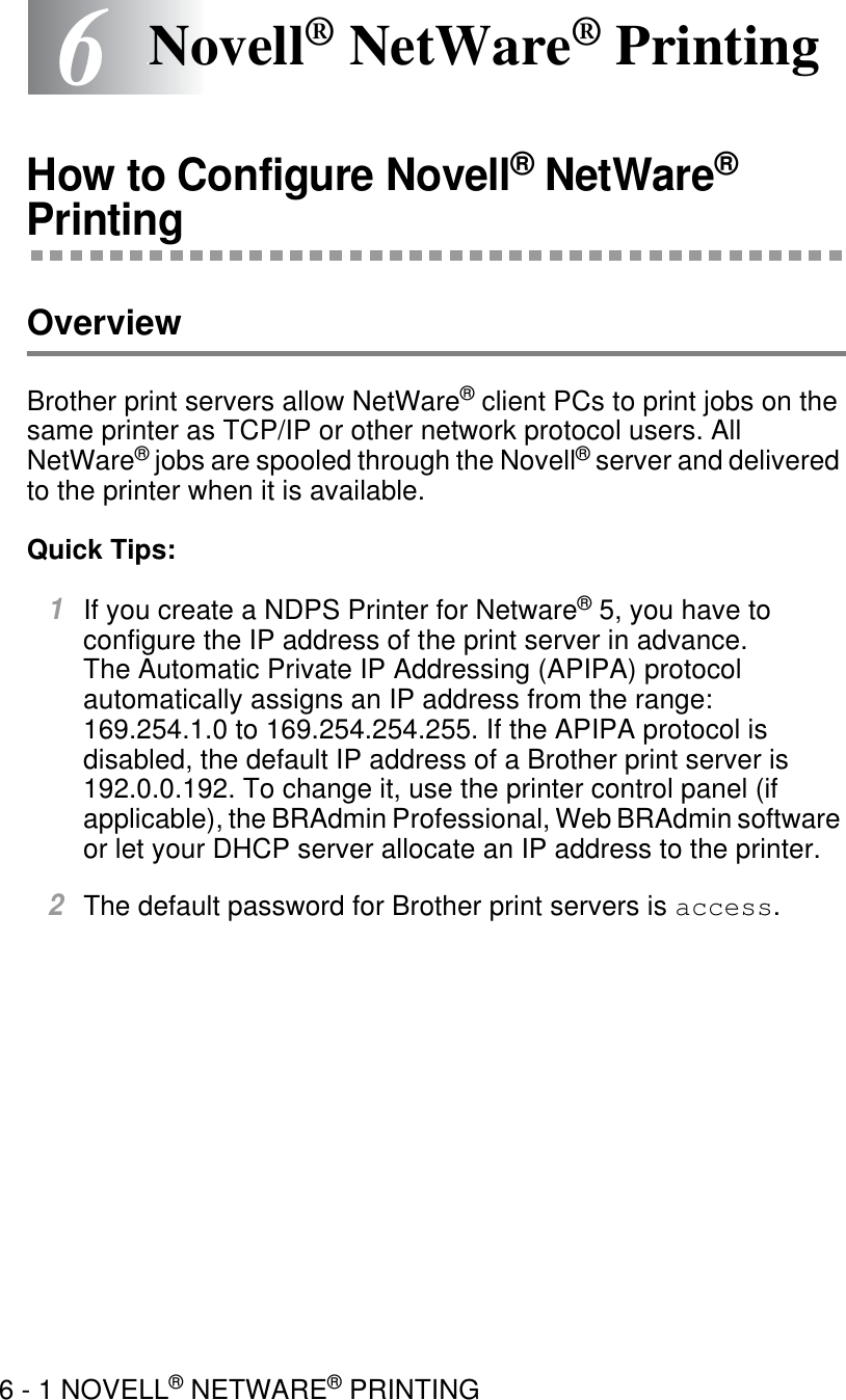 6 - 1 NOVELL® NETWARE® PRINTING66Novell® NetWare® PrintingHow to Configure Novell® NetWare® PrintingOverviewBrother print servers allow NetWare® client PCs to print jobs on the same printer as TCP/IP or other network protocol users. All NetWare® jobs are spooled through the Novell® server and delivered to the printer when it is available.Quick Tips:1If you create a NDPS Printer for Netware® 5, you have to configure the IP address of the print server in advance.The Automatic Private IP Addressing (APIPA) protocol automatically assigns an IP address from the range: 169.254.1.0 to 169.254.254.255. If the APIPA protocol is disabled, the default IP address of a Brother print server is 192.0.0.192. To change it, use the printer control panel (if applicable), the BRAdmin Professional, Web BRAdmin software or let your DHCP server allocate an IP address to the printer.2The default password for Brother print servers is access.