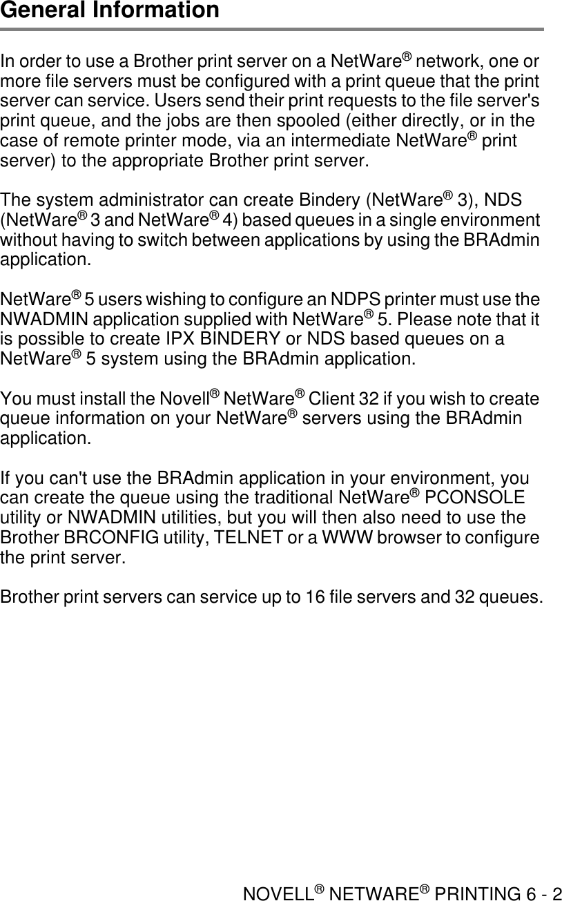 NOVELL® NETWARE® PRINTING 6 - 2General InformationIn order to use a Brother print server on a NetWare® network, one or more file servers must be configured with a print queue that the print server can service. Users send their print requests to the file server&apos;s print queue, and the jobs are then spooled (either directly, or in the case of remote printer mode, via an intermediate NetWare® print server) to the appropriate Brother print server.The system administrator can create Bindery (NetWare® 3), NDS (NetWare® 3 and NetWare® 4) based queues in a single environment without having to switch between applications by using the BRAdmin application.NetWare® 5 users wishing to configure an NDPS printer must use the NWADMIN application supplied with NetWare® 5. Please note that it is possible to create IPX BINDERY or NDS based queues on a NetWare® 5 system using the BRAdmin application.You must install the Novell® NetWare® Client 32 if you wish to create queue information on your NetWare® servers using the BRAdmin application.If you can&apos;t use the BRAdmin application in your environment, you can create the queue using the traditional NetWare® PCONSOLE utility or NWADMIN utilities, but you will then also need to use the Brother BRCONFIG utility, TELNET or a WWW browser to configure the print server.Brother print servers can service up to 16 file servers and 32 queues.