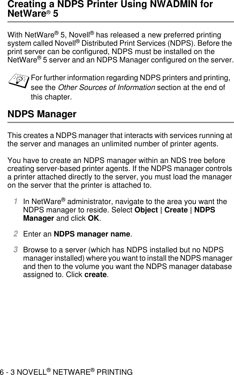 6 - 3 NOVELL® NETWARE® PRINTINGCreating a NDPS Printer Using NWADMIN for NetWare® 5With NetWare® 5, Novell® has released a new preferred printing system called Novell® Distributed Print Services (NDPS). Before the print server can be configured, NDPS must be installed on the NetWare® 5 server and an NDPS Manager configured on the server.NDPS ManagerThis creates a NDPS manager that interacts with services running at the server and manages an unlimited number of printer agents.You have to create an NDPS manager within an NDS tree before creating server-based printer agents. If the NDPS manager controls a printer attached directly to the server, you must load the manager on the server that the printer is attached to.1In NetWare® administrator, navigate to the area you want the NDPS manager to reside. Select Object | Create | NDPS Manager and click OK.2Enter an NDPS manager name.3Browse to a server (which has NDPS installed but no NDPS manager installed) where you want to install the NDPS manager and then to the volume you want the NDPS manager database assigned to. Click create.For further information regarding NDPS printers and printing, see the Other Sources of Information section at the end of this chapter.