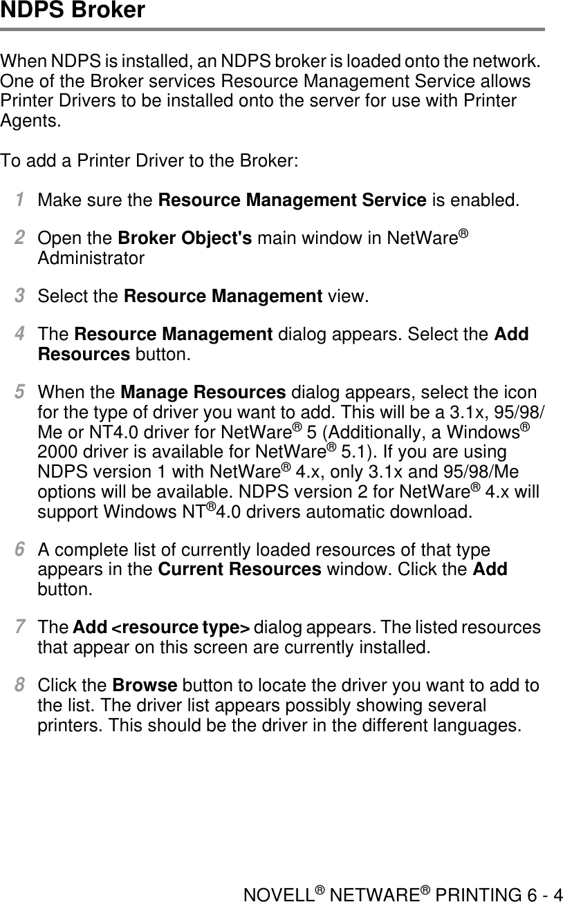 NOVELL® NETWARE® PRINTING 6 - 4NDPS BrokerWhen NDPS is installed, an NDPS broker is loaded onto the network. One of the Broker services Resource Management Service allows Printer Drivers to be installed onto the server for use with Printer Agents.To add a Printer Driver to the Broker:1Make sure the Resource Management Service is enabled.2Open the Broker Object&apos;s main window in NetWare® Administrator3Select the Resource Management view.4The Resource Management dialog appears. Select the Add Resources button.5When the Manage Resources dialog appears, select the icon for the type of driver you want to add. This will be a 3.1x, 95/98/Me or NT4.0 driver for NetWare® 5 (Additionally, a Windows® 2000 driver is available for NetWare® 5.1). If you are using NDPS version 1 with NetWare® 4.x, only 3.1x and 95/98/Me options will be available. NDPS version 2 for NetWare® 4.x will support Windows NT®4.0 drivers automatic download.6A complete list of currently loaded resources of that type appears in the Current Resources window. Click the Add button.7The Add &lt;resource type&gt; dialog appears. The listed resources that appear on this screen are currently installed.8Click the Browse button to locate the driver you want to add to the list. The driver list appears possibly showing several printers. This should be the driver in the different languages.