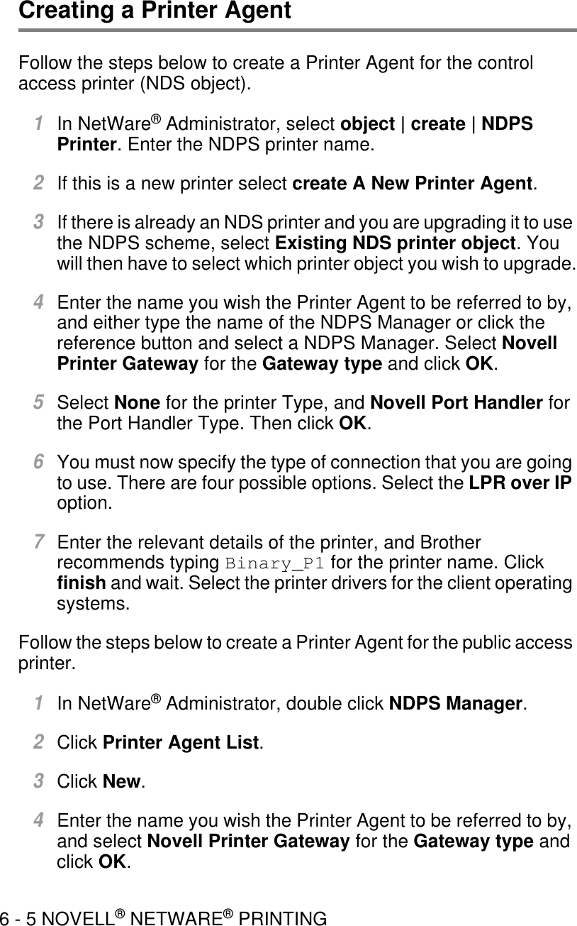 6 - 5 NOVELL® NETWARE® PRINTINGCreating a Printer Agent Follow the steps below to create a Printer Agent for the control access printer (NDS object).1In NetWare® Administrator, select object | create | NDPS Printer. Enter the NDPS printer name.2If this is a new printer select create A New Printer Agent.3If there is already an NDS printer and you are upgrading it to use the NDPS scheme, select Existing NDS printer object. You will then have to select which printer object you wish to upgrade.4Enter the name you wish the Printer Agent to be referred to by, and either type the name of the NDPS Manager or click the reference button and select a NDPS Manager. Select Novell Printer Gateway for the Gateway type and click OK.5Select None for the printer Type, and Novell Port Handler for the Port Handler Type. Then click OK.6You must now specify the type of connection that you are going to use. There are four possible options. Select the LPR over IP option.7Enter the relevant details of the printer, and Brother recommends typing Binary_P1 for the printer name. Click finish and wait. Select the printer drivers for the client operating systems.Follow the steps below to create a Printer Agent for the public access printer.1In NetWare® Administrator, double click NDPS Manager.2Click Printer Agent List.3Click New.4Enter the name you wish the Printer Agent to be referred to by, and select Novell Printer Gateway for the Gateway type and click OK.