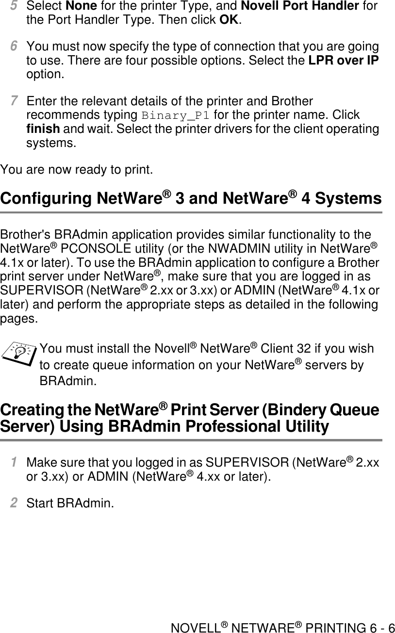 NOVELL® NETWARE® PRINTING 6 - 65Select None for the printer Type, and Novell Port Handler for the Port Handler Type. Then click OK.6You must now specify the type of connection that you are going to use. There are four possible options. Select the LPR over IP option.7Enter the relevant details of the printer and Brother recommends typing Binary_P1 for the printer name. Click finish and wait. Select the printer drivers for the client operating systems.You are now ready to print.Configuring NetWare® 3 and NetWare® 4 SystemsBrother&apos;s BRAdmin application provides similar functionality to the NetWare® PCONSOLE utility (or the NWADMIN utility in NetWare® 4.1x or later). To use the BRAdmin application to configure a Brother print server under NetWare®, make sure that you are logged in as SUPERVISOR (NetWare® 2.xx or 3.xx) or ADMIN (NetWare® 4.1x or later) and perform the appropriate steps as detailed in the following pages.Creating the NetWare® Print Server (Bindery Queue Server) Using BRAdmin Professional Utility1Make sure that you logged in as SUPERVISOR (NetWare® 2.xx or 3.xx) or ADMIN (NetWare® 4.xx or later).2Start BRAdmin.You must install the Novell® NetWare® Client 32 if you wish to create queue information on your NetWare® servers by BRAdmin.