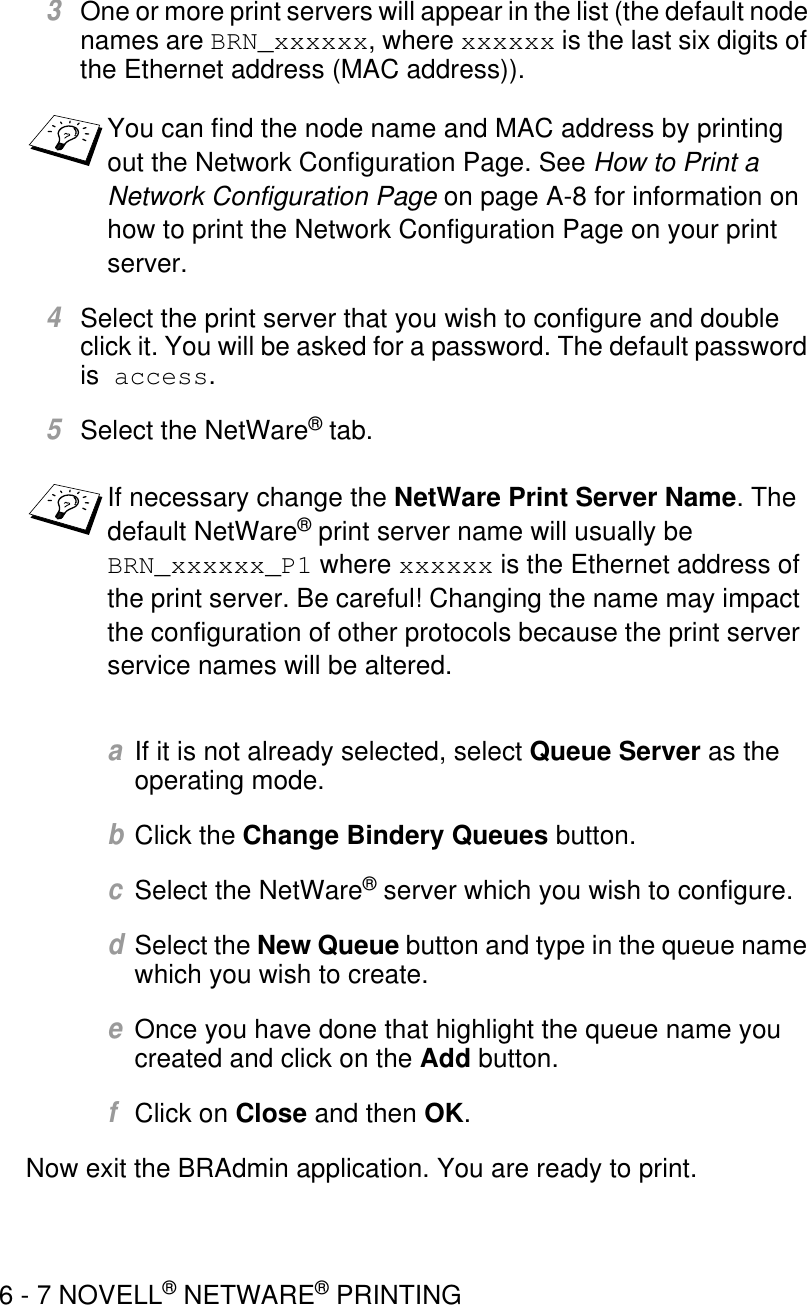 6 - 7 NOVELL® NETWARE® PRINTING3One or more print servers will appear in the list (the default node names are BRN_xxxxxx, where xxxxxx is the last six digits of the Ethernet address (MAC address)). 4Select the print server that you wish to configure and double click it. You will be asked for a password. The default password is  access.5Select the NetWare® tab. aIf it is not already selected, select Queue Server as the operating mode. bClick the Change Bindery Queues button.cSelect the NetWare® server which you wish to configure.dSelect the New Queue button and type in the queue name which you wish to create.eOnce you have done that highlight the queue name you created and click on the Add button.fClick on Close and then OK.Now exit the BRAdmin application. You are ready to print.You can find the node name and MAC address by printing out the Network Configuration Page. See How to Print a Network Configuration Page on page A-8 for information on how to print the Network Configuration Page on your print server.If necessary change the NetWare Print Server Name. The default NetWare® print server name will usually be BRN_xxxxxx_P1 where xxxxxx is the Ethernet address of the print server. Be careful! Changing the name may impact the configuration of other protocols because the print server service names will be altered.