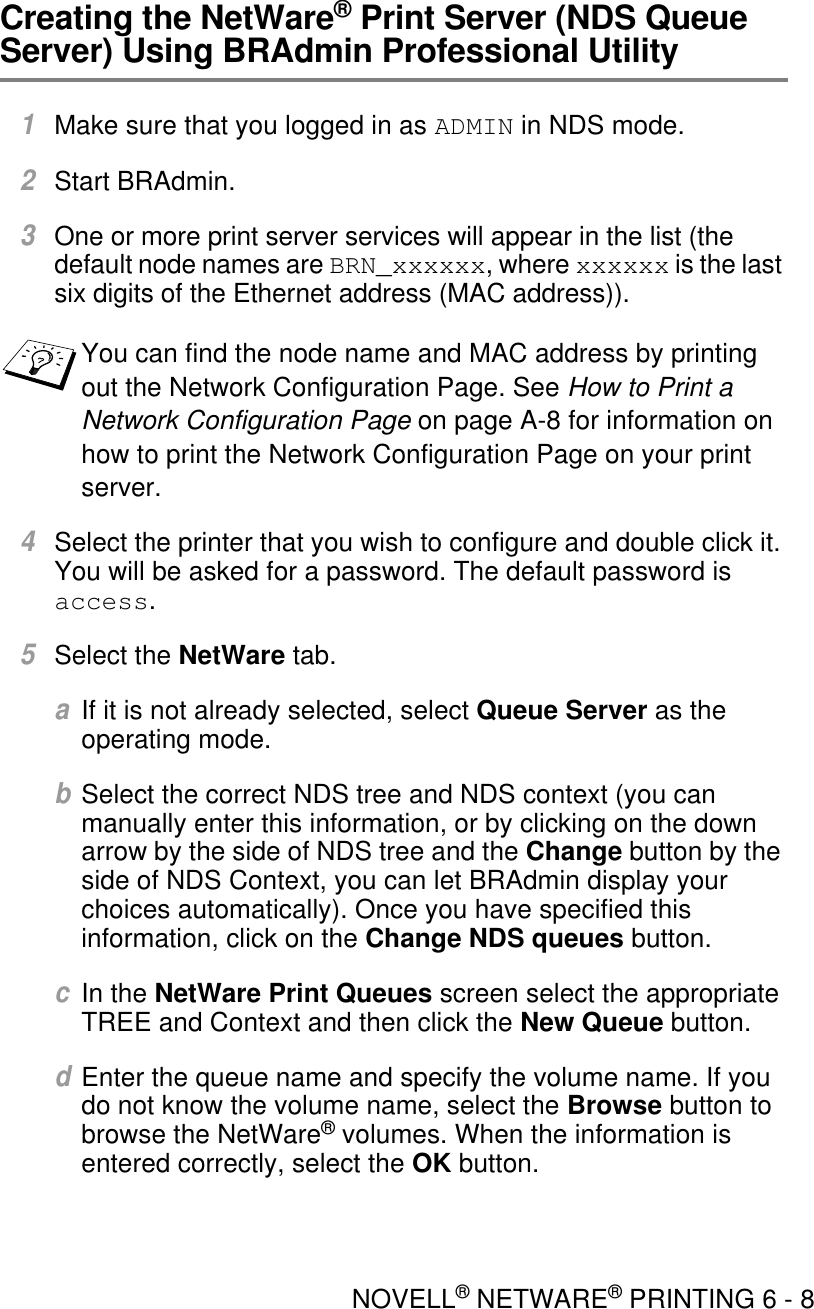 NOVELL® NETWARE® PRINTING 6 - 8Creating the NetWare® Print Server (NDS Queue Server) Using BRAdmin Professional Utility1Make sure that you logged in as ADMIN in NDS mode.2Start BRAdmin.3One or more print server services will appear in the list (the default node names are BRN_xxxxxx, where xxxxxx is the last six digits of the Ethernet address (MAC address)).4Select the printer that you wish to configure and double click it. You will be asked for a password. The default password is  access.5Select the NetWare tab. aIf it is not already selected, select Queue Server as the operating mode.bSelect the correct NDS tree and NDS context (you can manually enter this information, or by clicking on the down arrow by the side of NDS tree and the Change button by the side of NDS Context, you can let BRAdmin display your choices automatically). Once you have specified this information, click on the Change NDS queues button.cIn the NetWare Print Queues screen select the appropriate TREE and Context and then click the New Queue button.dEnter the queue name and specify the volume name. If you do not know the volume name, select the Browse button to browse the NetWare® volumes. When the information is entered correctly, select the OK button.You can find the node name and MAC address by printing out the Network Configuration Page. See How to Print a Network Configuration Page on page A-8 for information on how to print the Network Configuration Page on your print server.