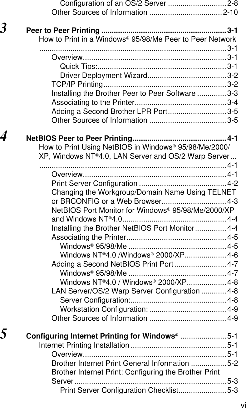  viConfiguration of an OS/2 Server ............................2-8Other Sources of Information ...................................2-103Peer to Peer Printing ............................................................3-1How to Print in a Windows® 95/98/Me Peer to Peer Network..........................................................................................3-1Overview.....................................................................3-1Quick Tips:..............................................................3-1Driver Deployment Wizard......................................3-2TCP/IP Printing...........................................................3-2Installing the Brother Peer to Peer Software ..............3-3Associating to the Printer............................................3-4Adding a Second Brother LPR Port............................3-5Other Sources of Information .....................................3-54NetBIOS Peer to Peer Printing.............................................4-1How to Print Using NetBIOS in Windows® 95/98/Me/2000/XP, Windows NT®4.0, LAN Server and OS/2 Warp Server.............................................................................................4-1Overview.....................................................................4-1Print Server Configuration ..........................................4-2Changing the Workgroup/Domain Name Using TELNET or BRCONFIG or a Web Browser...............................4-3NetBIOS Port Monitor for Windows® 95/98/Me/2000/XP and Windows NT®4.0..................................................4-4Installing the Brother NetBIOS Port Monitor...............4-4Associating the Printer................................................4-5Windows® 95/98/Me ...............................................4-5Windows NT®4.0 /Windows® 2000/XP....................4-6Adding a Second NetBIOS Print Port.........................4-7Windows® 95/98/Me ...............................................4-7Windows NT®4.0 / Windows® 2000/XP...................4-8LAN Server/OS/2 Warp Server Configuration ............4-8Server Configuration:..............................................4-8Workstation Configuration: .....................................4-9Other Sources of Information .....................................4-95Configuring Internet Printing for Windows®......................5-1Internet Printing Installation ..............................................5-1Overview.....................................................................5-1Brother Internet Print General Information .................5-2Brother Internet Print: Configuring the Brother Print Server.........................................................................5-3Print Server Configuration Checklist.......................5-3