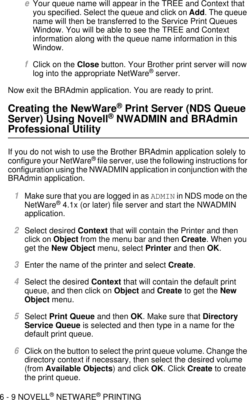 6 - 9 NOVELL® NETWARE® PRINTINGeYour queue name will appear in the TREE and Context that you specified. Select the queue and click on Add. The queue name will then be transferred to the Service Print Queues Window. You will be able to see the TREE and Context information along with the queue name information in this Window.fClick on the Close button. Your Brother print server will now log into the appropriate NetWare® server.Now exit the BRAdmin application. You are ready to print.Creating the NewWare® Print Server (NDS Queue Server) Using Novell® NWADMIN and BRAdmin Professional UtilityIf you do not wish to use the Brother BRAdmin application solely to configure your NetWare® file server, use the following instructions for configuration using the NWADMIN application in conjunction with the BRAdmin application.1Make sure that you are logged in as ADMIN in NDS mode on the NetWare® 4.1x (or later) file server and start the NWADMIN application.2Select desired Context that will contain the Printer and then click on Object from the menu bar and then Create. When you get the New Object menu, select Printer and then OK. 3Enter the name of the printer and select Create.4Select the desired Context that will contain the default print queue, and then click on Object and Create to get the New Object menu. 5Select Print Queue and then OK. Make sure that Directory Service Queue is selected and then type in a name for the default print queue.6Click on the button to select the print queue volume. Change the directory context if necessary, then select the desired volume (from Available Objects) and click OK. Click Create to create the print queue.