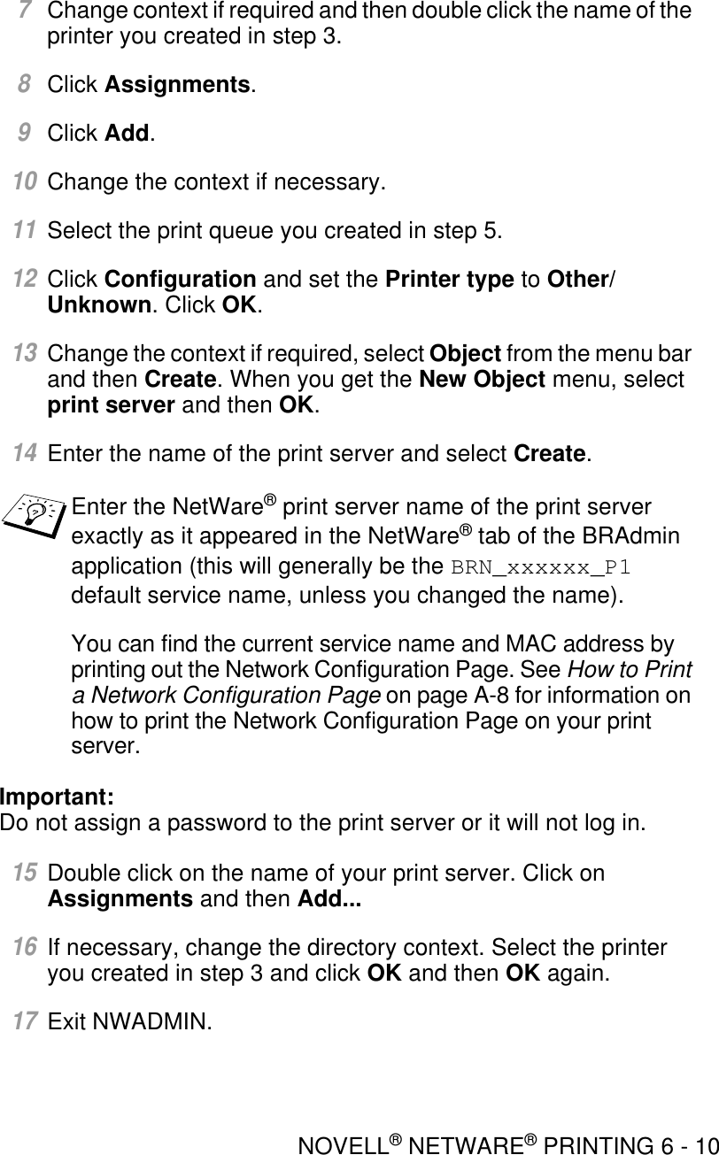 NOVELL® NETWARE® PRINTING 6 - 107Change context if required and then double click the name of the printer you created in step 3.8Click Assignments.9Click Add.10Change the context if necessary.11Select the print queue you created in step 5.12Click Configuration and set the Printer type to Other/Unknown. Click OK. 13Change the context if required, select Object from the menu bar and then Create. When you get the New Object menu, select print server and then OK. 14Enter the name of the print server and select Create.You can find the current service name and MAC address by printing out the Network Configuration Page. See How to Print a Network Configuration Page on page A-8 for information on how to print the Network Configuration Page on your print server.Important: Do not assign a password to the print server or it will not log in.15Double click on the name of your print server. Click on Assignments and then Add... 16If necessary, change the directory context. Select the printer you created in step 3 and click OK and then OK again.17Exit NWADMIN.Enter the NetWare® print server name of the print server exactly as it appeared in the NetWare® tab of the BRAdmin application (this will generally be the BRN_xxxxxx_P1 default service name, unless you changed the name).