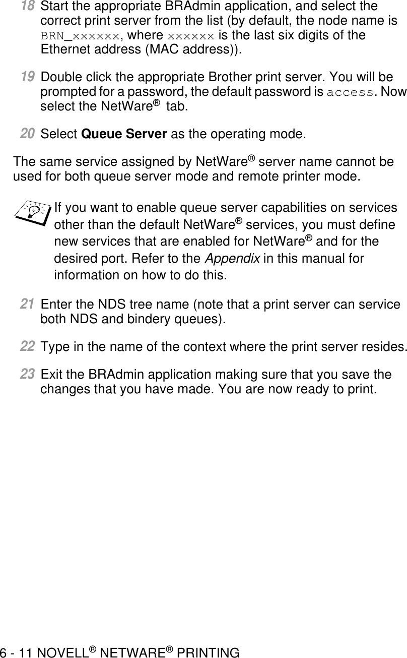 6 - 11 NOVELL® NETWARE® PRINTING18Start the appropriate BRAdmin application, and select the correct print server from the list (by default, the node name is BRN_xxxxxx, where xxxxxx is the last six digits of the Ethernet address (MAC address)).19Double click the appropriate Brother print server. You will be prompted for a password, the default password is access. Now select the NetWare®  tab.20Select Queue Server as the operating mode.The same service assigned by NetWare® server name cannot be used for both queue server mode and remote printer mode.21Enter the NDS tree name (note that a print server can service both NDS and bindery queues).22Type in the name of the context where the print server resides.23Exit the BRAdmin application making sure that you save the changes that you have made. You are now ready to print.If you want to enable queue server capabilities on services other than the default NetWare® services, you must define new services that are enabled for NetWare® and for the desired port. Refer to the Appendix in this manual for information on how to do this.