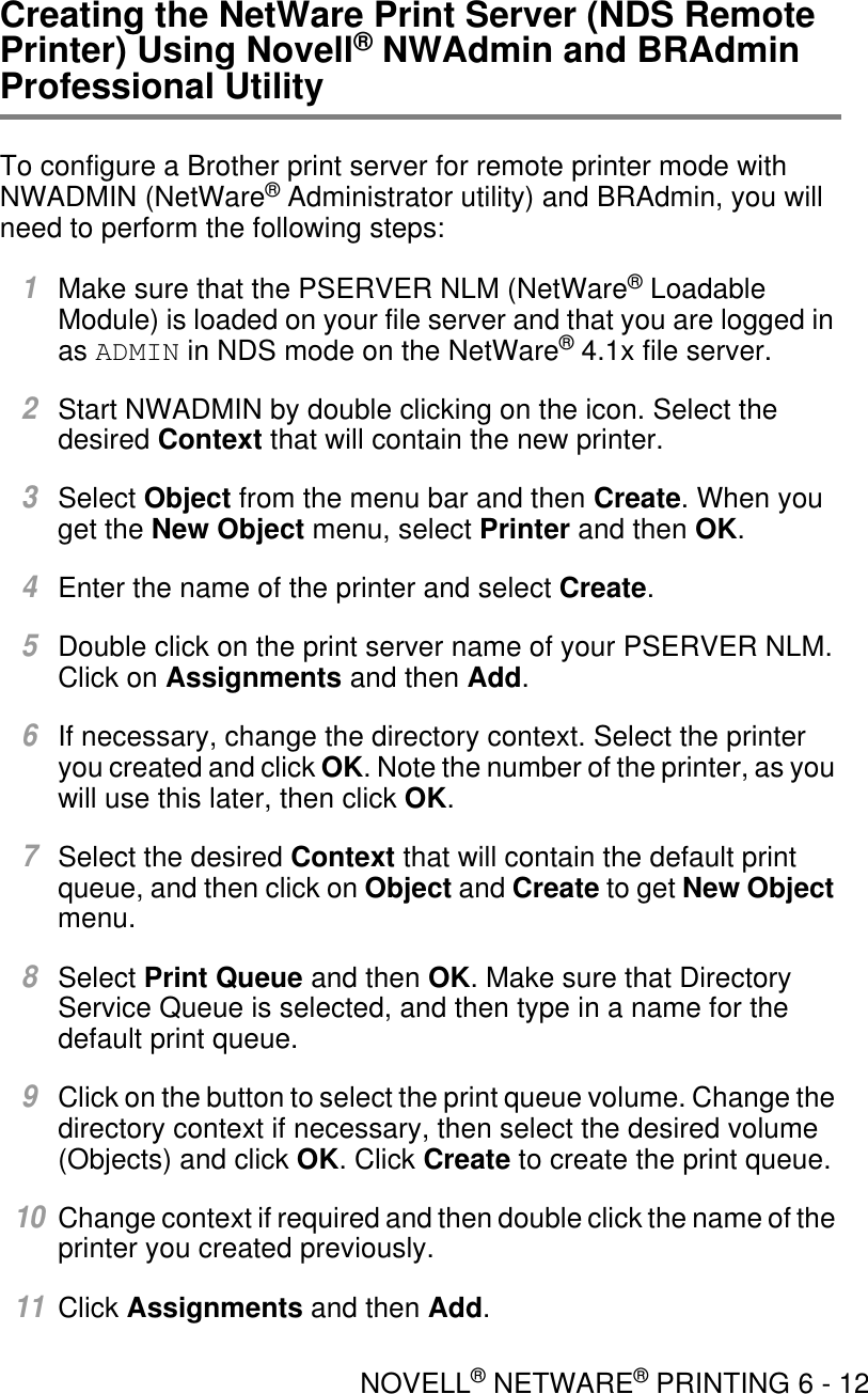 NOVELL® NETWARE® PRINTING 6 - 12Creating the NetWare Print Server (NDS Remote Printer) Using Novell® NWAdmin and BRAdmin Professional UtilityTo configure a Brother print server for remote printer mode with NWADMIN (NetWare® Administrator utility) and BRAdmin, you will need to perform the following steps:1Make sure that the PSERVER NLM (NetWare® Loadable Module) is loaded on your file server and that you are logged in as ADMIN in NDS mode on the NetWare® 4.1x file server.2Start NWADMIN by double clicking on the icon. Select the desired Context that will contain the new printer.3Select Object from the menu bar and then Create. When you get the New Object menu, select Printer and then OK.4Enter the name of the printer and select Create.5Double click on the print server name of your PSERVER NLM. Click on Assignments and then Add.6If necessary, change the directory context. Select the printer you created and click OK. Note the number of the printer, as you will use this later, then click OK.7Select the desired Context that will contain the default print queue, and then click on Object and Create to get New Object menu. 8Select Print Queue and then OK. Make sure that Directory Service Queue is selected, and then type in a name for the default print queue.9Click on the button to select the print queue volume. Change the directory context if necessary, then select the desired volume (Objects) and click OK. Click Create to create the print queue.10Change context if required and then double click the name of the printer you created previously.11Click Assignments and then Add.