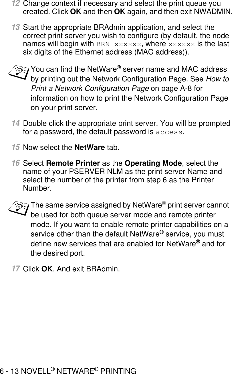 6 - 13 NOVELL® NETWARE® PRINTING12Change context if necessary and select the print queue you created. Click OK and then OK again, and then exit NWADMIN.13Start the appropriate BRAdmin application, and select the correct print server you wish to configure (by default, the node names will begin with BRN_xxxxxx, where xxxxxx is the last six digits of the Ethernet address (MAC address)). 14Double click the appropriate print server. You will be prompted for a password, the default password is access.15Now select the NetWare tab.16Select Remote Printer as the Operating Mode, select the name of your PSERVER NLM as the print server Name and select the number of the printer from step 6 as the Printer Number.17Click OK. And exit BRAdmin.You can find the NetWare® server name and MAC address by printing out the Network Configuration Page. See How to Print a Network Configuration Page on page A-8 for information on how to print the Network Configuration Page on your print server.The same service assigned by NetWare® print server cannot be used for both queue server mode and remote printer mode. If you want to enable remote printer capabilities on a service other than the default NetWare® service, you must define new services that are enabled for NetWare® and for the desired port.