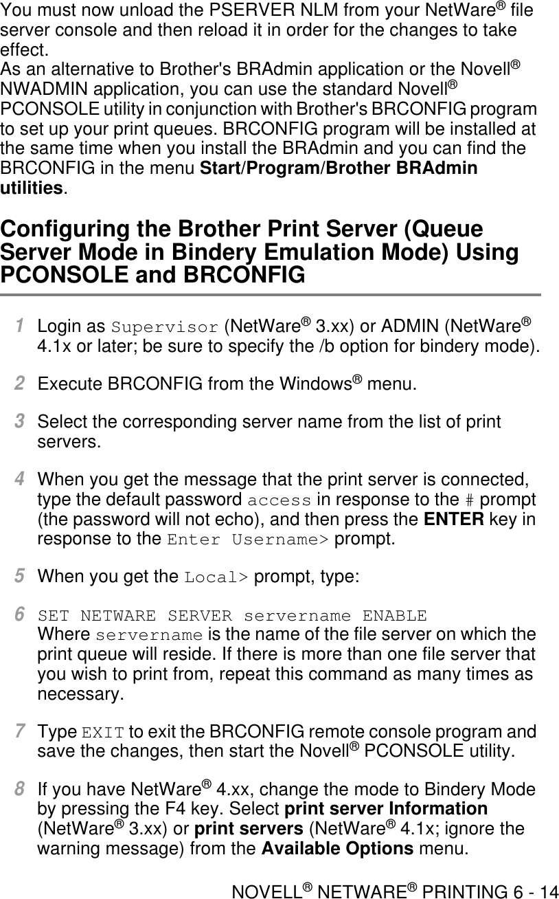 NOVELL® NETWARE® PRINTING 6 - 14You must now unload the PSERVER NLM from your NetWare® file server console and then reload it in order for the changes to take effect.As an alternative to Brother&apos;s BRAdmin application or the Novell® NWADMIN application, you can use the standard Novell® PCONSOLE utility in conjunction with Brother&apos;s BRCONFIG program to set up your print queues. BRCONFIG program will be installed at the same time when you install the BRAdmin and you can find the BRCONFIG in the menu Start/Program/Brother BRAdmin utilities. Configuring the Brother Print Server (Queue Server Mode in Bindery Emulation Mode) Using PCONSOLE and BRCONFIG1Login as Supervisor (NetWare® 3.xx) or ADMIN (NetWare® 4.1x or later; be sure to specify the /b option for bindery mode).2Execute BRCONFIG from the Windows® menu. 3Select the corresponding server name from the list of print servers. 4When you get the message that the print server is connected, type the default password access in response to the # prompt (the password will not echo), and then press the ENTER key in response to the Enter Username&gt; prompt. 5When you get the Local&gt; prompt, type:6SET NETWARE SERVER servername ENABLE Where servername is the name of the file server on which the print queue will reside. If there is more than one file server that you wish to print from, repeat this command as many times as necessary. 7Type EXIT to exit the BRCONFIG remote console program and save the changes, then start the Novell® PCONSOLE utility.8If you have NetWare® 4.xx, change the mode to Bindery Mode by pressing the F4 key. Select print server Information (NetWare® 3.xx) or print servers (NetWare® 4.1x; ignore the warning message) from the Available Options menu. 