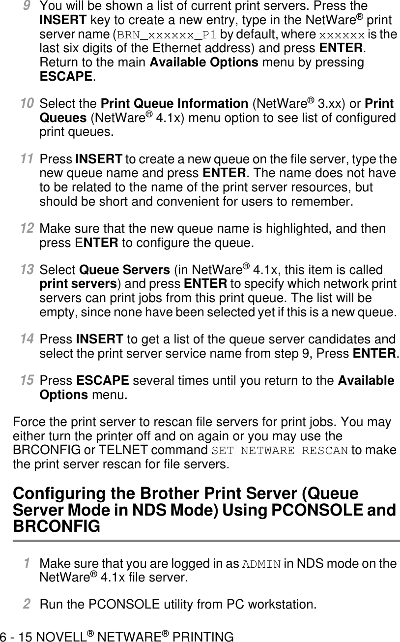 6 - 15 NOVELL® NETWARE® PRINTING9You will be shown a list of current print servers. Press the INSERT key to create a new entry, type in the NetWare® print server name (BRN_xxxxxx_P1 by default, where xxxxxx is the last six digits of the Ethernet address) and press ENTER. Return to the main Available Options menu by pressing ESCAPE.10Select the Print Queue Information (NetWare® 3.xx) or Print Queues (NetWare® 4.1x) menu option to see list of configured print queues. 11Press INSERT to create a new queue on the file server, type the new queue name and press ENTER. The name does not have to be related to the name of the print server resources, but should be short and convenient for users to remember.12Make sure that the new queue name is highlighted, and then press ENTER to configure the queue. 13Select Queue Servers (in NetWare® 4.1x, this item is called print servers) and press ENTER to specify which network print servers can print jobs from this print queue. The list will be empty, since none have been selected yet if this is a new queue. 14Press INSERT to get a list of the queue server candidates and select the print server service name from step 9, Press ENTER.15Press ESCAPE several times until you return to the Available Options menu.Force the print server to rescan file servers for print jobs. You may either turn the printer off and on again or you may use the BRCONFIG or TELNET command SET NETWARE RESCAN to make the print server rescan for file servers.Configuring the Brother Print Server (Queue Server Mode in NDS Mode) Using PCONSOLE and BRCONFIG1Make sure that you are logged in as ADMIN in NDS mode on the NetWare® 4.1x file server.2Run the PCONSOLE utility from PC workstation.