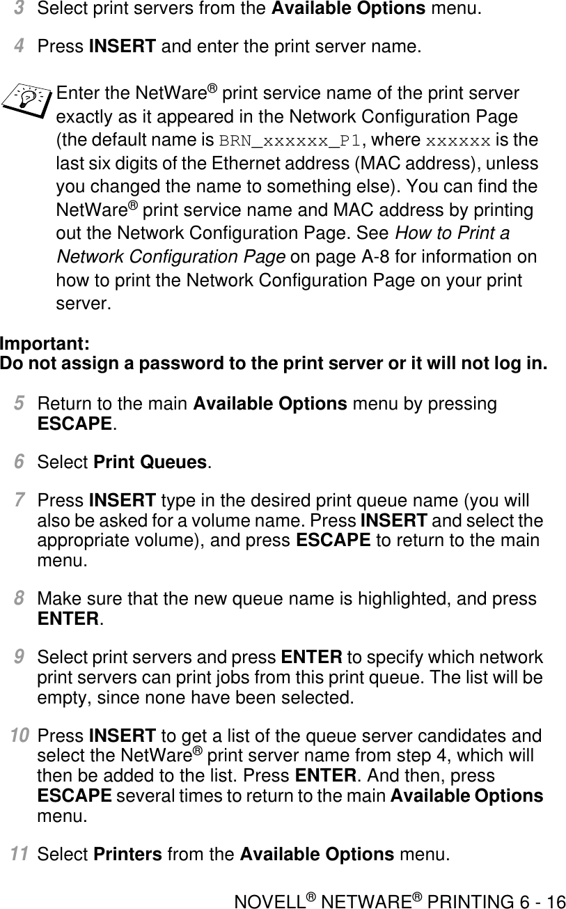 NOVELL® NETWARE® PRINTING 6 - 163Select print servers from the Available Options menu.4Press INSERT and enter the print server name.Important:Do not assign a password to the print server or it will not log in.5Return to the main Available Options menu by pressing ESCAPE.6Select Print Queues.7Press INSERT type in the desired print queue name (you will also be asked for a volume name. Press INSERT and select the appropriate volume), and press ESCAPE to return to the main menu. 8Make sure that the new queue name is highlighted, and press ENTER.9Select print servers and press ENTER to specify which network print servers can print jobs from this print queue. The list will be empty, since none have been selected.10Press INSERT to get a list of the queue server candidates and select the NetWare® print server name from step 4, which will then be added to the list. Press ENTER. And then, press ESCAPE several times to return to the main Available Options menu.11Select Printers from the Available Options menu.Enter the NetWare® print service name of the print server exactly as it appeared in the Network Configuration Page (the default name is BRN_xxxxxx_P1, where xxxxxx is the last six digits of the Ethernet address (MAC address), unless you changed the name to something else). You can find the NetWare® print service name and MAC address by printing out the Network Configuration Page. See How to Print a Network Configuration Page on page A-8 for information on how to print the Network Configuration Page on your print server.