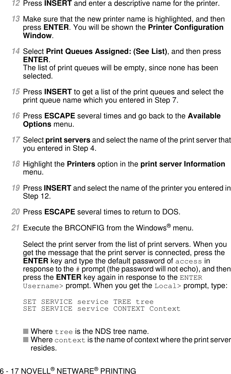 6 - 17 NOVELL® NETWARE® PRINTING12Press INSERT and enter a descriptive name for the printer.13Make sure that the new printer name is highlighted, and then press ENTER. You will be shown the Printer Configuration Window.14Select Print Queues Assigned: (See List), and then press ENTER.The list of print queues will be empty, since none has been selected.15Press INSERT to get a list of the print queues and select the print queue name which you entered in Step 7. 16Press ESCAPE several times and go back to the Available Options menu.17Select print servers and select the name of the print server that you entered in Step 4.18Highlight the Printers option in the print server Information menu.19Press INSERT and select the name of the printer you entered in Step 12.20Press ESCAPE several times to return to DOS. 21Execute the BRCONFIG from the Windows® menu.Select the print server from the list of print servers. When you get the message that the print server is connected, press the ENTER key and type the default password of access in response to the # prompt (the password will not echo), and then press the ENTER key again in response to the ENTER Username&gt; prompt. When you get the Local&gt; prompt, type:SET SERVICE service TREE treeSET SERVICE service CONTEXT Context■Where tree is the NDS tree name.■Where context is the name of context where the print server resides.