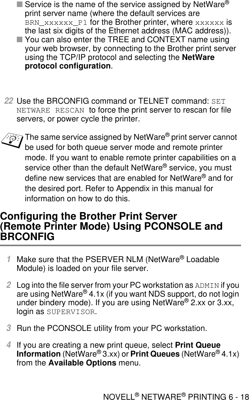 NOVELL® NETWARE® PRINTING 6 - 18■Service is the name of the service assigned by NetWare® print server name (where the default services are BRN_xxxxxx_P1 for the Brother printer, where xxxxxx is the last six digits of the Ethernet address (MAC address)).■You can also enter the TREE and CONTEXT name using your web browser, by connecting to the Brother print server using the TCP/IP protocol and selecting the NetWare protocol configuration.22Use the BRCONFIG command or TELNET command: SET NETWARE RESCAN to force the print server to rescan for file servers, or power cycle the printer.Configuring the Brother Print Server (Remote Printer Mode) Using PCONSOLE and BRCONFIG1Make sure that the PSERVER NLM (NetWare® Loadable Module) is loaded on your file server.2Log into the file server from your PC workstation as ADMIN if you are using NetWare® 4.1x (if you want NDS support, do not login under bindery mode). If you are using NetWare® 2.xx or 3.xx, login as SUPERVISOR.3Run the PCONSOLE utility from your PC workstation.4If you are creating a new print queue, select Print Queue Information (NetWare® 3.xx) or Print Queues (NetWare® 4.1x) from the Available Options menu. The same service assigned by NetWare® print server cannot be used for both queue server mode and remote printer mode. If you want to enable remote printer capabilities on a service other than the default NetWare® service, you must define new services that are enabled for NetWare® and for the desired port. Refer to Appendix in this manual for information on how to do this.