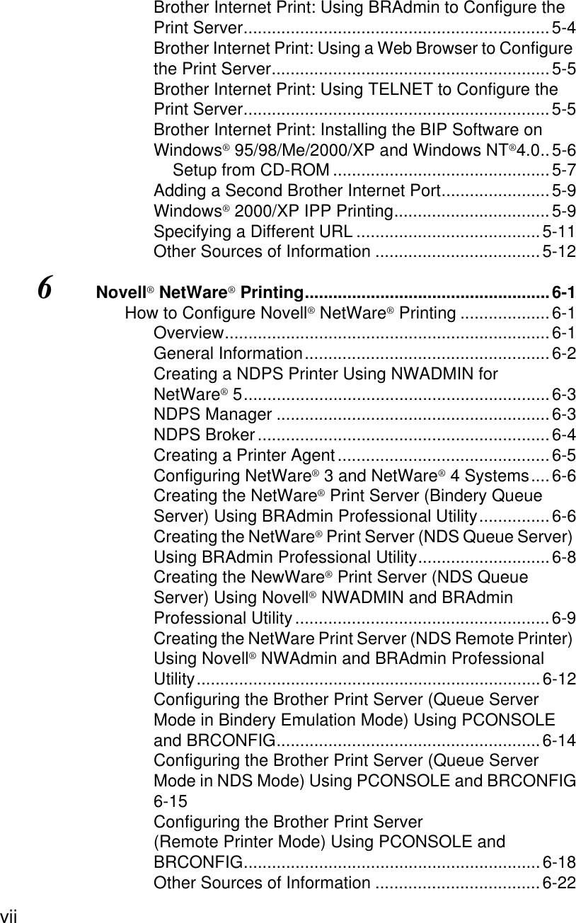 vii Brother Internet Print: Using BRAdmin to Configure the Print Server.................................................................5-4Brother Internet Print: Using a Web Browser to Configure the Print Server...........................................................5-5Brother Internet Print: Using TELNET to Configure the Print Server.................................................................5-5Brother Internet Print: Installing the BIP Software on Windows® 95/98/Me/2000/XP and Windows NT®4.0..5-6Setup from CD-ROM ..............................................5-7Adding a Second Brother Internet Port.......................5-9Windows® 2000/XP IPP Printing.................................5-9Specifying a Different URL .......................................5-11Other Sources of Information ...................................5-126Novell® NetWare® Printing....................................................6-1How to Configure Novell® NetWare® Printing ...................6-1Overview.....................................................................6-1General Information....................................................6-2Creating a NDPS Printer Using NWADMIN for NetWare® 5.................................................................6-3NDPS Manager ..........................................................6-3NDPS Broker..............................................................6-4Creating a Printer Agent.............................................6-5Configuring NetWare® 3 and NetWare® 4 Systems....6-6Creating the NetWare® Print Server (Bindery Queue Server) Using BRAdmin Professional Utility...............6-6Creating the NetWare® Print Server (NDS Queue Server) Using BRAdmin Professional Utility............................6-8Creating the NewWare® Print Server (NDS Queue Server) Using Novell® NWADMIN and BRAdmin Professional Utility......................................................6-9Creating the NetWare Print Server (NDS Remote Printer) Using Novell® NWAdmin and BRAdmin Professional Utility.........................................................................6-12Configuring the Brother Print Server (Queue Server Mode in Bindery Emulation Mode) Using PCONSOLE and BRCONFIG........................................................6-14Configuring the Brother Print Server (Queue Server Mode in NDS Mode) Using PCONSOLE and BRCONFIG6-15Configuring the Brother Print Server (Remote Printer Mode) Using PCONSOLE and BRCONFIG...............................................................6-18Other Sources of Information ...................................6-22