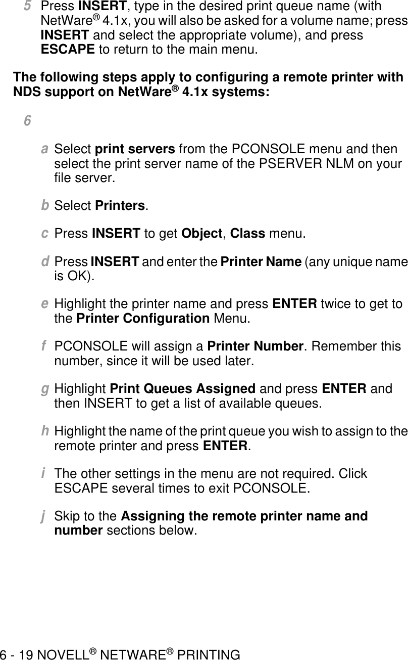 6 - 19 NOVELL® NETWARE® PRINTING5Press INSERT, type in the desired print queue name (with NetWare® 4.1x, you will also be asked for a volume name; press INSERT and select the appropriate volume), and press ESCAPE to return to the main menu.The following steps apply to configuring a remote printer with NDS support on NetWare® 4.1x systems:6aSelect print servers from the PCONSOLE menu and then select the print server name of the PSERVER NLM on your file server.bSelect Printers.cPress INSERT to get Object, Class menu.dPress INSERT and enter the Printer Name (any unique name is OK).eHighlight the printer name and press ENTER twice to get to the Printer Configuration Menu.fPCONSOLE will assign a Printer Number. Remember this number, since it will be used later.gHighlight Print Queues Assigned and press ENTER and then INSERT to get a list of available queues. hHighlight the name of the print queue you wish to assign to the remote printer and press ENTER.iThe other settings in the menu are not required. Click ESCAPE several times to exit PCONSOLE.jSkip to the Assigning the remote printer name and number sections below.