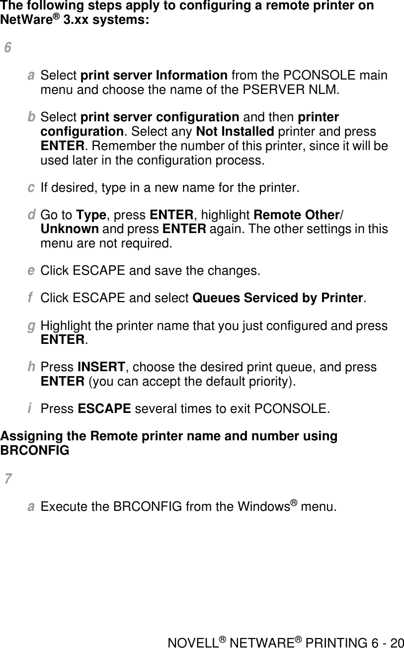 NOVELL® NETWARE® PRINTING 6 - 20The following steps apply to configuring a remote printer on NetWare® 3.xx systems: 6 aSelect print server Information from the PCONSOLE main menu and choose the name of the PSERVER NLM.bSelect print server configuration and then printer configuration. Select any Not Installed printer and press ENTER. Remember the number of this printer, since it will be used later in the configuration process.cIf desired, type in a new name for the printer.dGo to Type, press ENTER, highlight Remote Other/Unknown and press ENTER again. The other settings in this menu are not required.eClick ESCAPE and save the changes.fClick ESCAPE and select Queues Serviced by Printer.gHighlight the printer name that you just configured and press ENTER.hPress INSERT, choose the desired print queue, and press ENTER (you can accept the default priority).iPress ESCAPE several times to exit PCONSOLE.Assigning the Remote printer name and number using BRCONFIG 7 aExecute the BRCONFIG from the Windows® menu. 