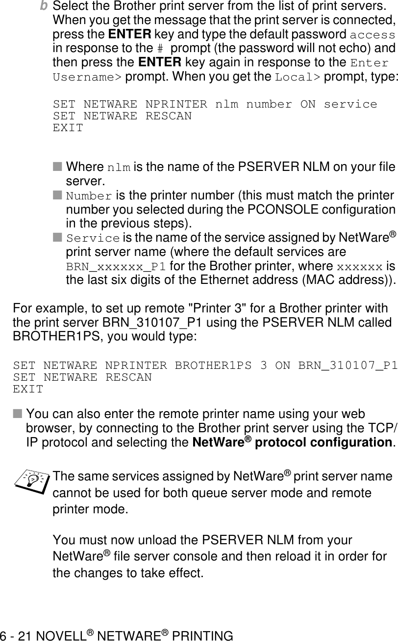 6 - 21 NOVELL® NETWARE® PRINTINGbSelect the Brother print server from the list of print servers. When you get the message that the print server is connected, press the ENTER key and type the default password access in response to the # prompt (the password will not echo) and then press the ENTER key again in response to the Enter Username&gt; prompt. When you get the Local&gt; prompt, type:SET NETWARE NPRINTER nlm number ON serviceSET NETWARE RESCANEXIT■Where nlm is the name of the PSERVER NLM on your file server.■Number is the printer number (this must match the printer number you selected during the PCONSOLE configuration in the previous steps).■Service is the name of the service assigned by NetWare® print server name (where the default services are BRN_xxxxxx_P1 for the Brother printer, where xxxxxx is the last six digits of the Ethernet address (MAC address)).For example, to set up remote &quot;Printer 3&quot; for a Brother printer with the print server BRN_310107_P1 using the PSERVER NLM called BROTHER1PS, you would type:SET NETWARE NPRINTER BROTHER1PS 3 ON BRN_310107_P1SET NETWARE RESCANEXIT■You can also enter the remote printer name using your web browser, by connecting to the Brother print server using the TCP/IP protocol and selecting the NetWare® protocol configuration.The same services assigned by NetWare® print server name cannot be used for both queue server mode and remote printer mode.You must now unload the PSERVER NLM from your NetWare® file server console and then reload it in order for the changes to take effect.