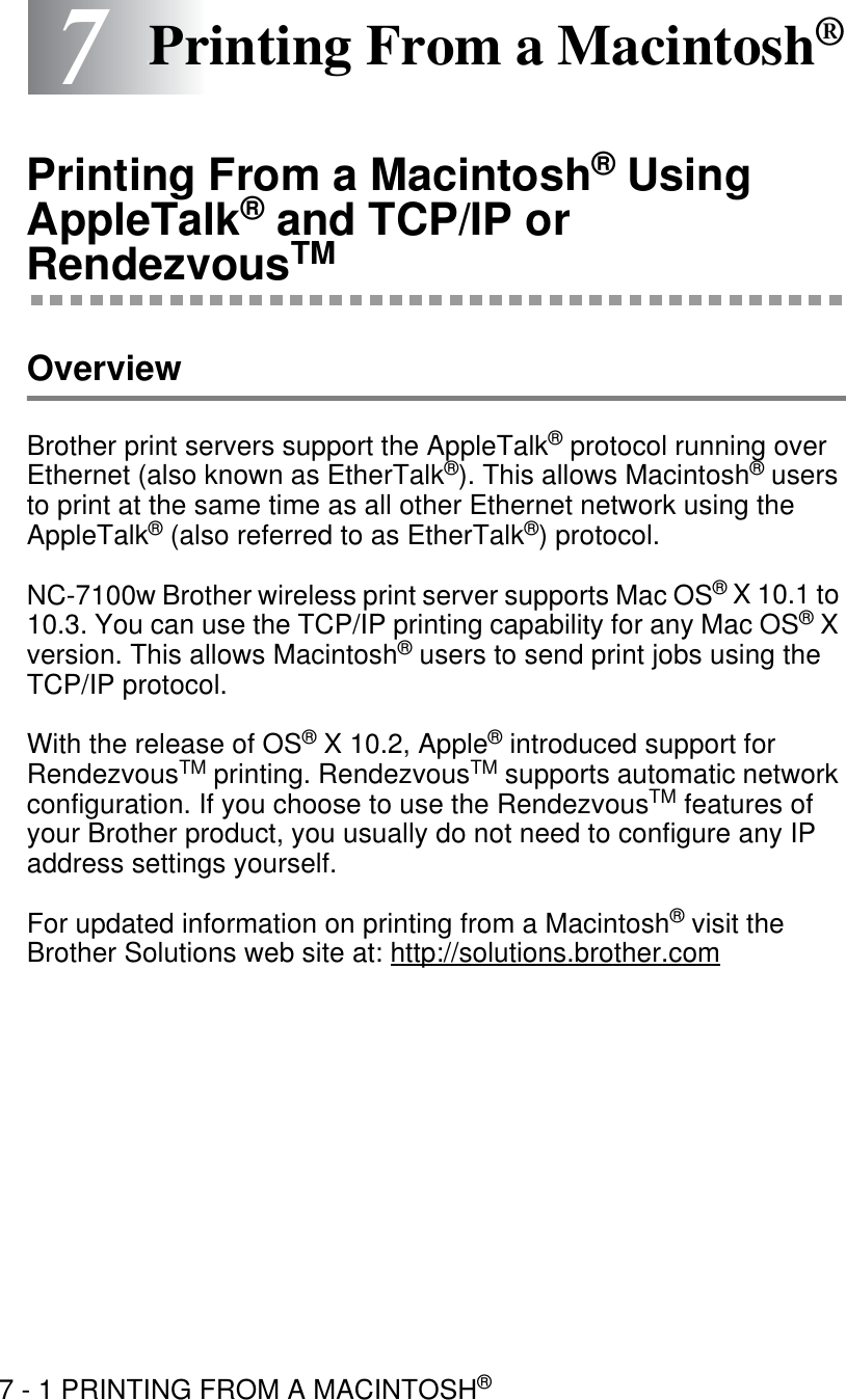 7 - 1 PRINTING FROM A MACINTOSH®77Printing From a Macintosh®Printing From a Macintosh® Using AppleTalk® and TCP/IP or RendezvousTMOverviewBrother print servers support the AppleTalk® protocol running over Ethernet (also known as EtherTalk®). This allows Macintosh® users to print at the same time as all other Ethernet network using the AppleTalk® (also referred to as EtherTalk®) protocol. NC-7100w Brother wireless print server supports Mac OS® X 10.1 to 10.3. You can use the TCP/IP printing capability for any Mac OS® X version. This allows Macintosh® users to send print jobs using the TCP/IP protocol. With the release of OS® X 10.2, Apple® introduced support for RendezvousTM printing. RendezvousTM supports automatic network configuration. If you choose to use the RendezvousTM features of your Brother product, you usually do not need to configure any IP address settings yourself. For updated information on printing from a Macintosh® visit the Brother Solutions web site at: http://solutions.brother.com