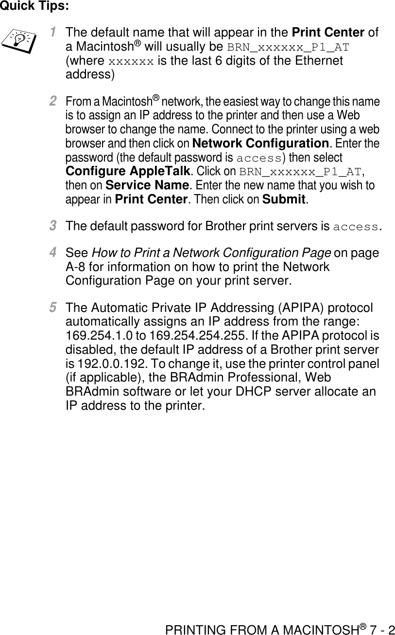 PRINTING FROM A MACINTOSH® 7 - 2Quick Tips:1The default name that will appear in the Print Center of a Macintosh® will usually be BRN_xxxxxx_P1_AT (where xxxxxx is the last 6 digits of the Ethernet address)2From a Macintosh® network, the easiest way to change this name is to assign an IP address to the printer and then use a Web browser to change the name. Connect to the printer using a web browser and then click on Network Configuration. Enter the password (the default password is access) then select Configure AppleTalk. Click on BRN_xxxxxx_P1_AT, then on Service Name. Enter the new name that you wish to appear in Print Center. Then click on Submit.3The default password for Brother print servers is access.4See How to Print a Network Configuration Page on page A-8 for information on how to print the Network Configuration Page on your print server.5The Automatic Private IP Addressing (APIPA) protocol automatically assigns an IP address from the range: 169.254.1.0 to 169.254.254.255. If the APIPA protocol is disabled, the default IP address of a Brother print server is 192.0.0.192. To change it, use the printer control panel (if applicable), the BRAdmin Professional, Web BRAdmin software or let your DHCP server allocate an IP address to the printer.