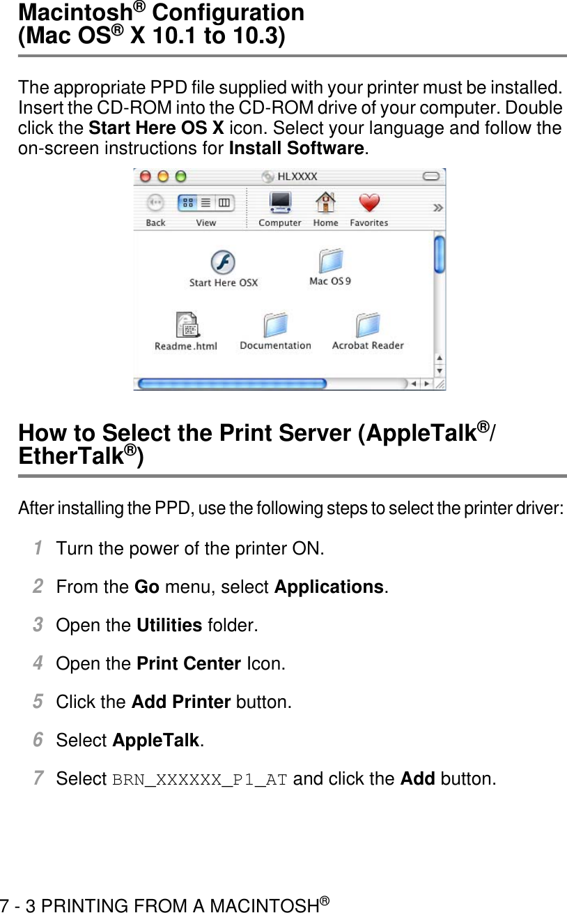 7 - 3 PRINTING FROM A MACINTOSH®Macintosh® Configuration (Mac OS® X 10.1 to 10.3)The appropriate PPD file supplied with your printer must be installed. Insert the CD-ROM into the CD-ROM drive of your computer. Double click the Start Here OS X icon. Select your language and follow the on-screen instructions for Install Software.How to Select the Print Server (AppleTalk®/EtherTalk®)After installing the PPD, use the following steps to select the printer driver: 1Turn the power of the printer ON.2From the Go menu, select Applications.3Open the Utilities folder.4Open the Print Center Icon.5Click the Add Printer button.6Select AppleTalk.7Select BRN_XXXXXX_P1_AT and click the Add button. 