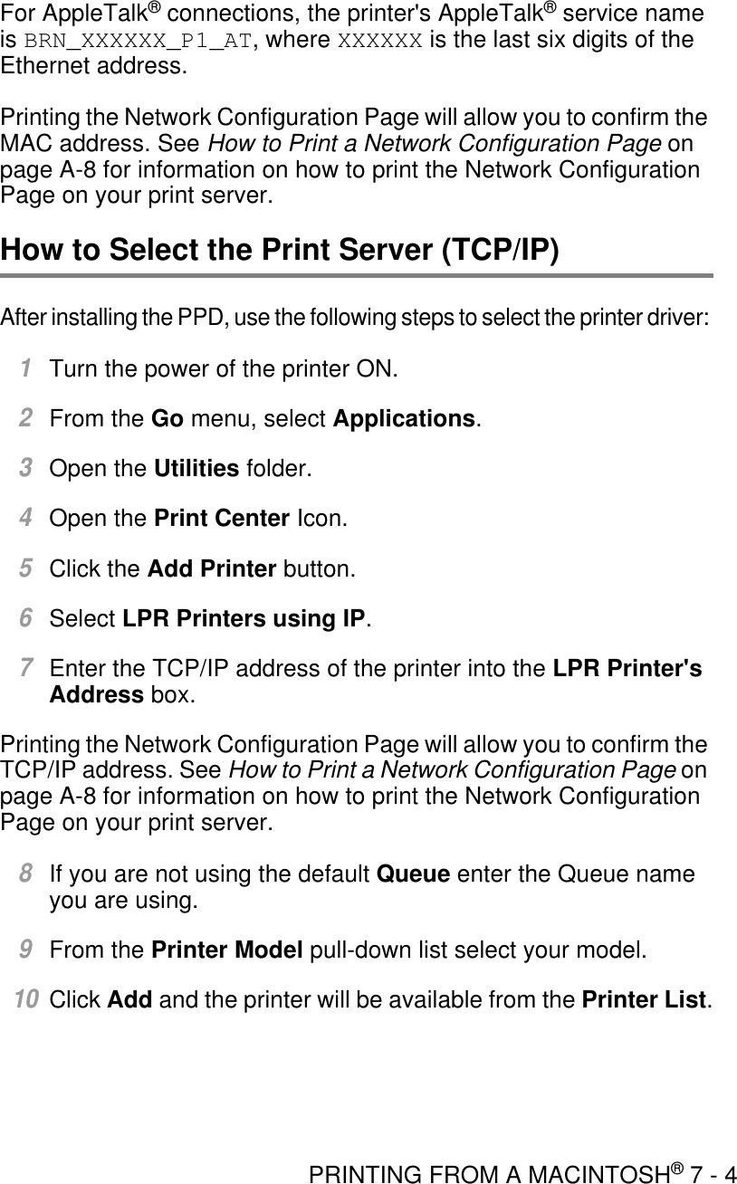 PRINTING FROM A MACINTOSH® 7 - 4For AppleTalk® connections, the printer&apos;s AppleTalk® service name is BRN_XXXXXX_P1_AT, where XXXXXX is the last six digits of the Ethernet address.Printing the Network Configuration Page will allow you to confirm the MAC address. See How to Print a Network Configuration Page on page A-8 for information on how to print the Network Configuration Page on your print server.How to Select the Print Server (TCP/IP)After installing the PPD, use the following steps to select the printer driver: 1Turn the power of the printer ON.2From the Go menu, select Applications.3Open the Utilities folder.4Open the Print Center Icon.5Click the Add Printer button.6Select LPR Printers using IP.7Enter the TCP/IP address of the printer into the LPR Printer&apos;s Address box.Printing the Network Configuration Page will allow you to confirm the TCP/IP address. See How to Print a Network Configuration Page on page A-8 for information on how to print the Network Configuration Page on your print server.8If you are not using the default Queue enter the Queue name you are using.9From the Printer Model pull-down list select your model.10Click Add and the printer will be available from the Printer List.