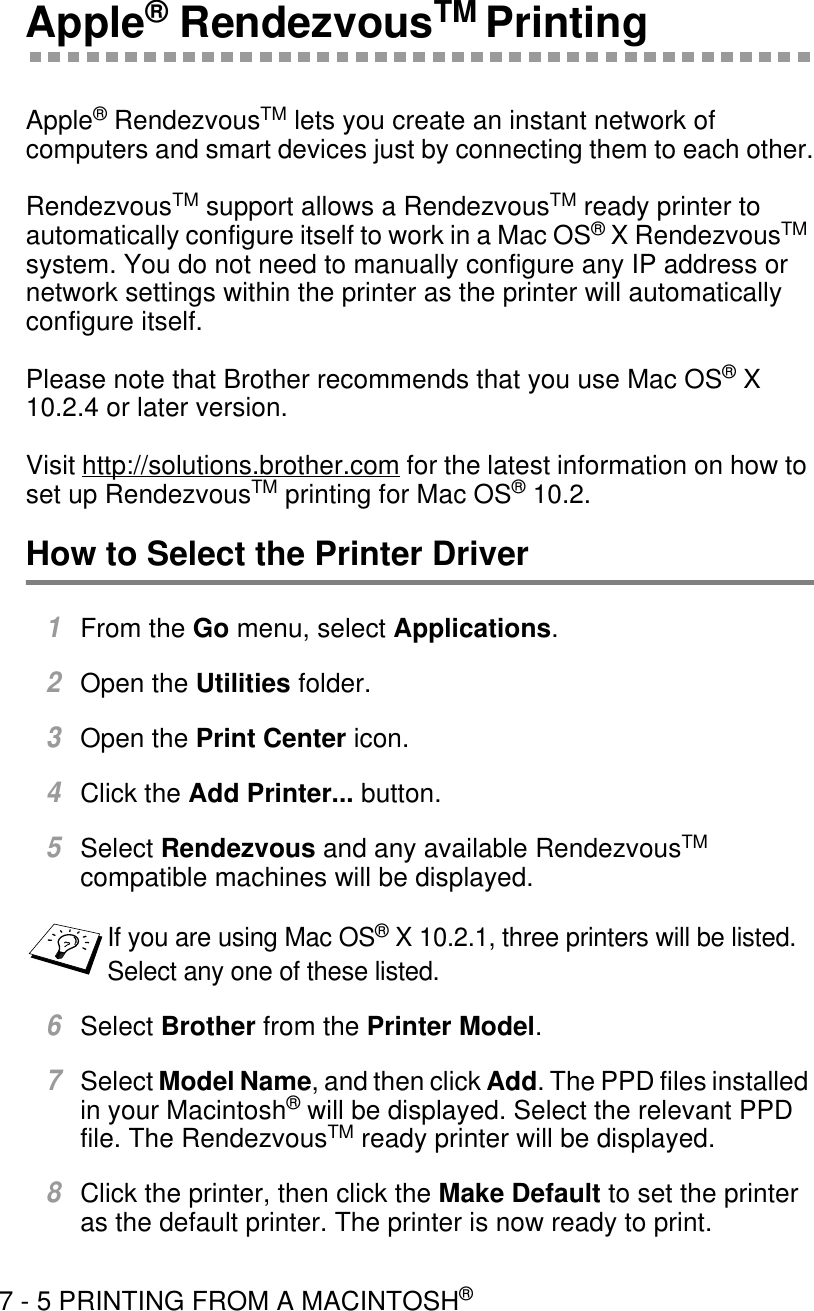 7 - 5 PRINTING FROM A MACINTOSH®Apple® RendezvousTM PrintingApple® RendezvousTM lets you create an instant network of computers and smart devices just by connecting them to each other.RendezvousTM support allows a RendezvousTM ready printer to automatically configure itself to work in a Mac OS® X RendezvousTM system. You do not need to manually configure any IP address or network settings within the printer as the printer will automatically configure itself.Please note that Brother recommends that you use Mac OS® X 10.2.4 or later version.Visit http://solutions.brother.com for the latest information on how to set up RendezvousTM printing for Mac OS® 10.2.How to Select the Printer Driver1From the Go menu, select Applications.2Open the Utilities folder.3Open the Print Center icon.4Click the Add Printer... button.5Select Rendezvous and any available RendezvousTM compatible machines will be displayed.6Select Brother from the Printer Model.7Select Model Name, and then click Add. The PPD files installed in your Macintosh® will be displayed. Select the relevant PPD file. The RendezvousTM ready printer will be displayed.8Click the printer, then click the Make Default to set the printer as the default printer. The printer is now ready to print.If you are using Mac OS® X 10.2.1, three printers will be listed. Select any one of these listed.