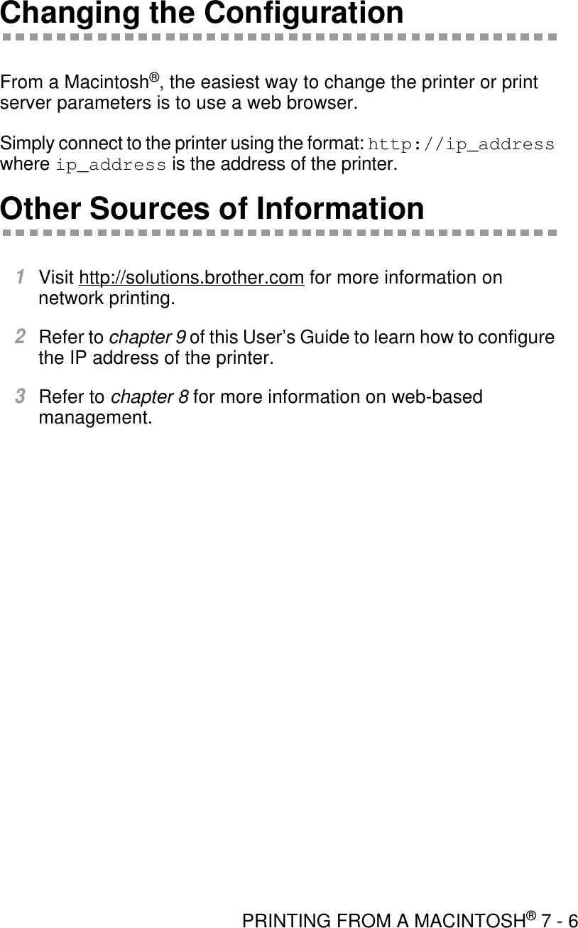 PRINTING FROM A MACINTOSH® 7 - 6Changing the ConfigurationFrom a Macintosh®, the easiest way to change the printer or print server parameters is to use a web browser.Simply connect to the printer using the format: http://ip_address where ip_address is the address of the printer.Other Sources of Information1Visit http://solutions.brother.com for more information on network printing.2Refer to chapter 9 of this User’s Guide to learn how to configure the IP address of the printer.3Refer to chapter 8 for more information on web-based management.