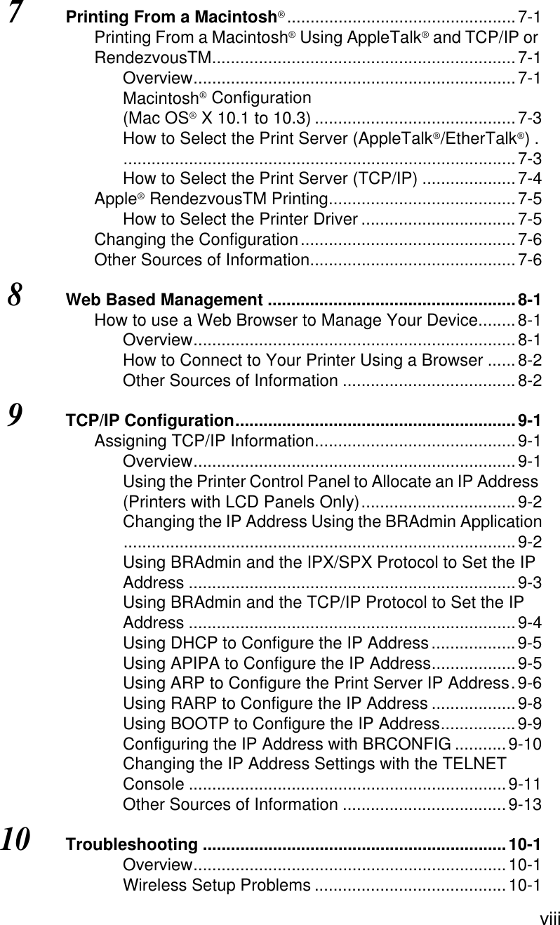  viii7Printing From a Macintosh®.................................................7-1Printing From a Macintosh® Using AppleTalk® and TCP/IP or RendezvousTM.................................................................7-1Overview.....................................................................7-1Macintosh® Configuration (Mac OS® X 10.1 to 10.3) ...........................................7-3How to Select the Print Server (AppleTalk®/EtherTalk®).....................................................................................7-3How to Select the Print Server (TCP/IP) ....................7-4Apple® RendezvousTM Printing........................................7-5How to Select the Printer Driver .................................7-5Changing the Configuration..............................................7-6Other Sources of Information............................................7-68Web Based Management .....................................................8-1How to use a Web Browser to Manage Your Device........8-1Overview.....................................................................8-1How to Connect to Your Printer Using a Browser ......8-2Other Sources of Information .....................................8-29TCP/IP Configuration............................................................9-1Assigning TCP/IP Information...........................................9-1Overview.....................................................................9-1Using the Printer Control Panel to Allocate an IP Address (Printers with LCD Panels Only).................................9-2Changing the IP Address Using the BRAdmin Application....................................................................................9-2Using BRAdmin and the IPX/SPX Protocol to Set the IP Address ......................................................................9-3Using BRAdmin and the TCP/IP Protocol to Set the IP Address ......................................................................9-4Using DHCP to Configure the IP Address..................9-5Using APIPA to Configure the IP Address..................9-5Using ARP to Configure the Print Server IP Address.9-6Using RARP to Configure the IP Address ..................9-8Using BOOTP to Configure the IP Address................9-9Configuring the IP Address with BRCONFIG ...........9-10Changing the IP Address Settings with the TELNET Console ....................................................................9-11Other Sources of Information ...................................9-1310Troubleshooting .................................................................10-1Overview...................................................................10-1Wireless Setup Problems .........................................10-1