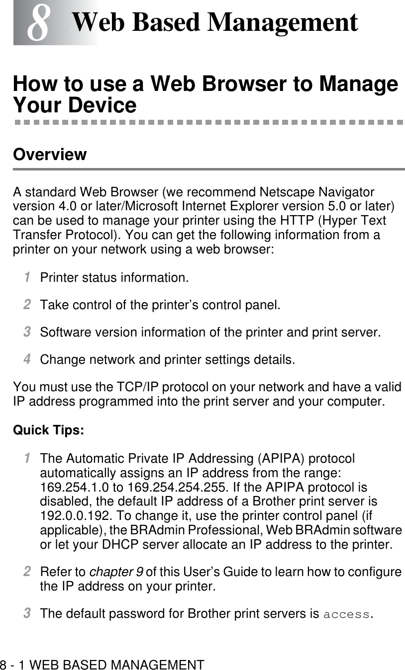 8 - 1 WEB BASED MANAGEMENT88Web Based ManagementHow to use a Web Browser to Manage Your DeviceOverviewA standard Web Browser (we recommend Netscape Navigator version 4.0 or later/Microsoft Internet Explorer version 5.0 or later) can be used to manage your printer using the HTTP (Hyper Text Transfer Protocol). You can get the following information from a printer on your network using a web browser:1Printer status information.2Take control of the printer’s control panel.3Software version information of the printer and print server.4Change network and printer settings details.You must use the TCP/IP protocol on your network and have a valid IP address programmed into the print server and your computer. Quick Tips:1The Automatic Private IP Addressing (APIPA) protocol automatically assigns an IP address from the range: 169.254.1.0 to 169.254.254.255. If the APIPA protocol is disabled, the default IP address of a Brother print server is 192.0.0.192. To change it, use the printer control panel (if applicable), the BRAdmin Professional, Web BRAdmin software or let your DHCP server allocate an IP address to the printer.2Refer to chapter 9 of this User’s Guide to learn how to configure the IP address on your printer.3The default password for Brother print servers is access.