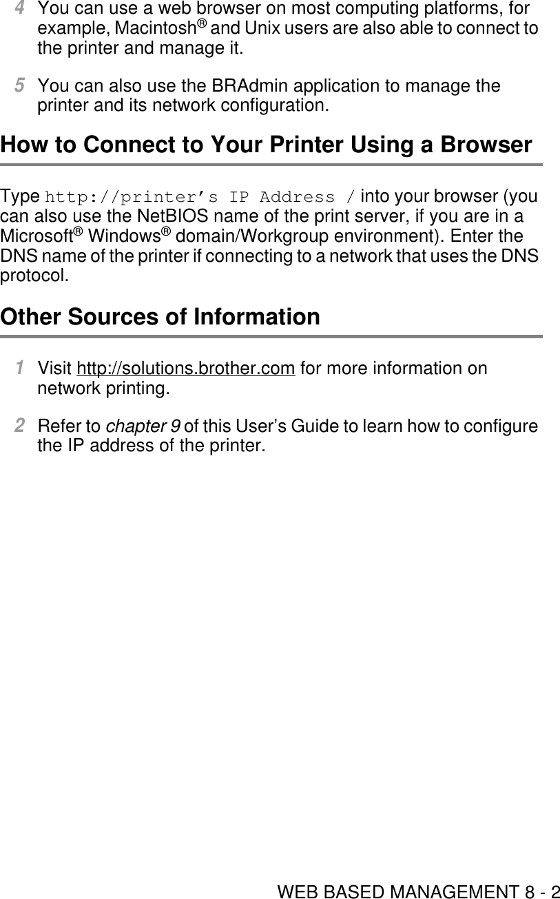 WEB BASED MANAGEMENT 8 - 24You can use a web browser on most computing platforms, for example, Macintosh® and Unix users are also able to connect to the printer and manage it.5You can also use the BRAdmin application to manage the printer and its network configuration.How to Connect to Your Printer Using a BrowserType http://printer’s IP Address / into your browser (you can also use the NetBIOS name of the print server, if you are in a Microsoft® Windows® domain/Workgroup environment). Enter the DNS name of the printer if connecting to a network that uses the DNS protocol.Other Sources of Information1Visit http://solutions.brother.com for more information on network printing. 2Refer to chapter 9 of this User’s Guide to learn how to configure the IP address of the printer.