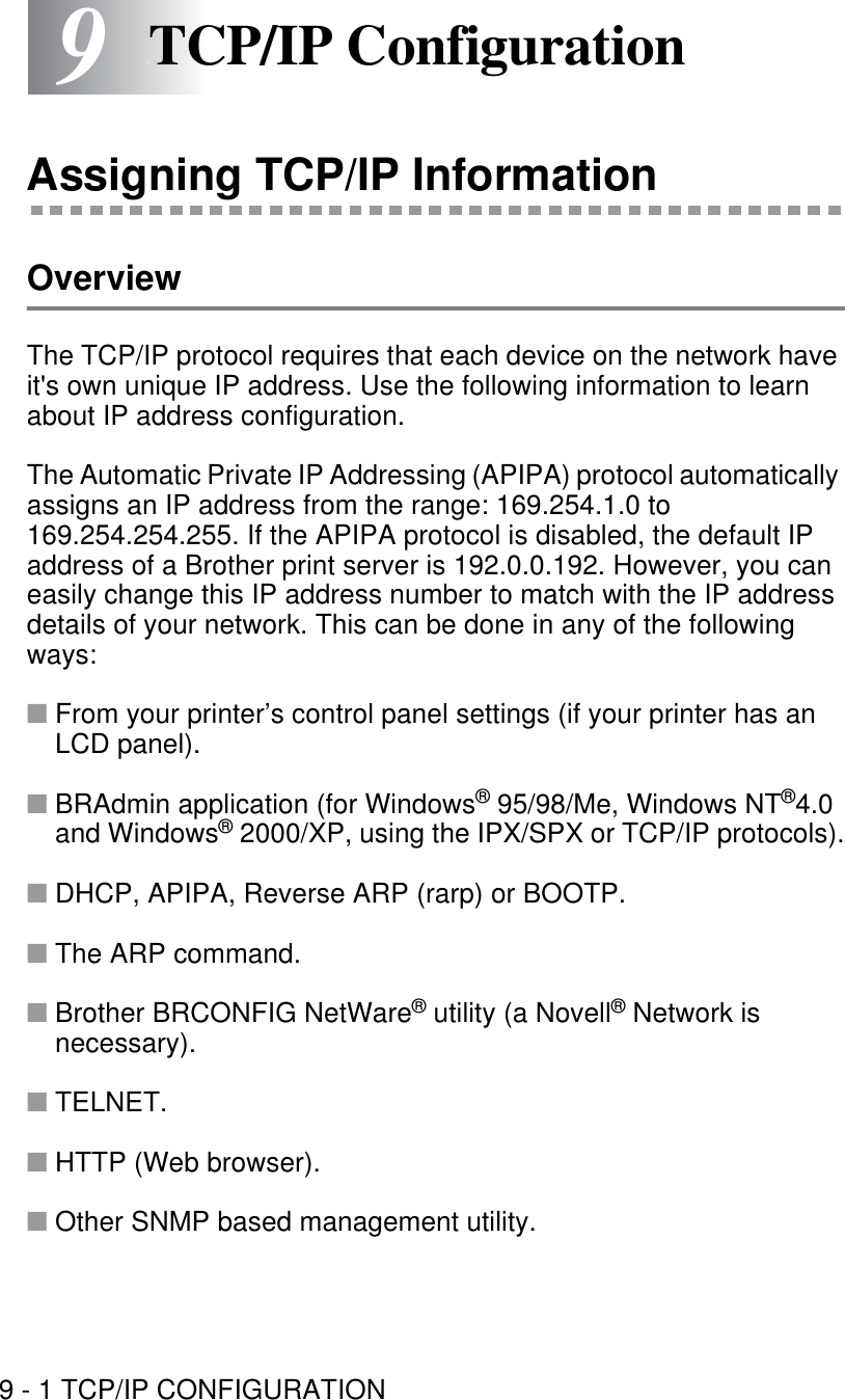 9 - 1 TCP/IP CONFIGURATION99TCP/IP ConfigurationAssigning TCP/IP InformationOverviewThe TCP/IP protocol requires that each device on the network have it&apos;s own unique IP address. Use the following information to learn about IP address configuration.The Automatic Private IP Addressing (APIPA) protocol automatically assigns an IP address from the range: 169.254.1.0 to 169.254.254.255. If the APIPA protocol is disabled, the default IP address of a Brother print server is 192.0.0.192. However, you can easily change this IP address number to match with the IP address details of your network. This can be done in any of the following ways:■From your printer’s control panel settings (if your printer has an LCD panel).■BRAdmin application (for Windows® 95/98/Me, Windows NT®4.0 and Windows® 2000/XP, using the IPX/SPX or TCP/IP protocols).■DHCP, APIPA, Reverse ARP (rarp) or BOOTP.■The ARP command.■Brother BRCONFIG NetWare® utility (a Novell® Network is necessary).■TELNET.■HTTP (Web browser).■Other SNMP based management utility.