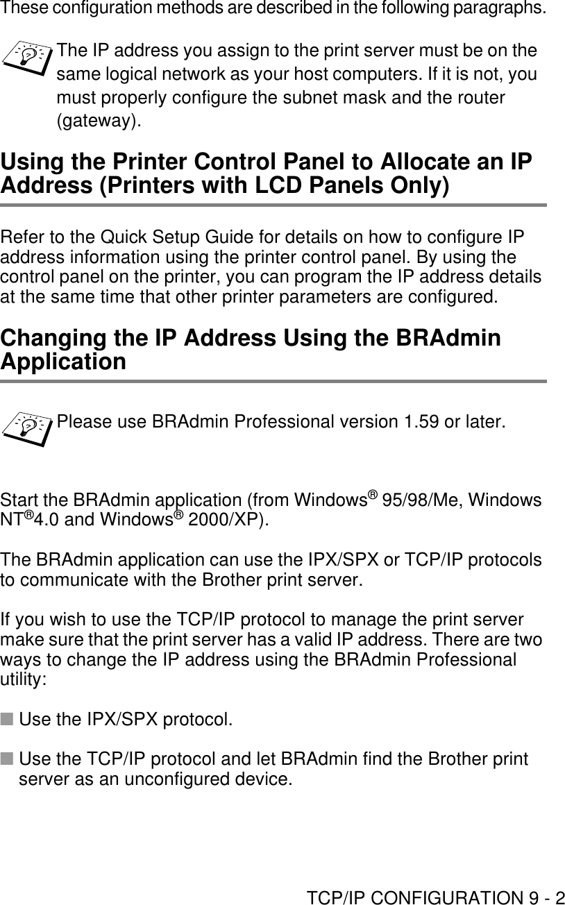 TCP/IP CONFIGURATION 9 - 2These configuration methods are described in the following paragraphs.Using the Printer Control Panel to Allocate an IP Address (Printers with LCD Panels Only)Refer to the Quick Setup Guide for details on how to configure IP address information using the printer control panel. By using the control panel on the printer, you can program the IP address details at the same time that other printer parameters are configured.Changing the IP Address Using the BRAdmin ApplicationStart the BRAdmin application (from Windows® 95/98/Me, Windows NT®4.0 and Windows® 2000/XP).The BRAdmin application can use the IPX/SPX or TCP/IP protocols to communicate with the Brother print server.If you wish to use the TCP/IP protocol to manage the print server make sure that the print server has a valid IP address. There are two ways to change the IP address using the BRAdmin Professional utility:■Use the IPX/SPX protocol.■Use the TCP/IP protocol and let BRAdmin find the Brother print server as an unconfigured device.The IP address you assign to the print server must be on the same logical network as your host computers. If it is not, you must properly configure the subnet mask and the router (gateway).Please use BRAdmin Professional version 1.59 or later.