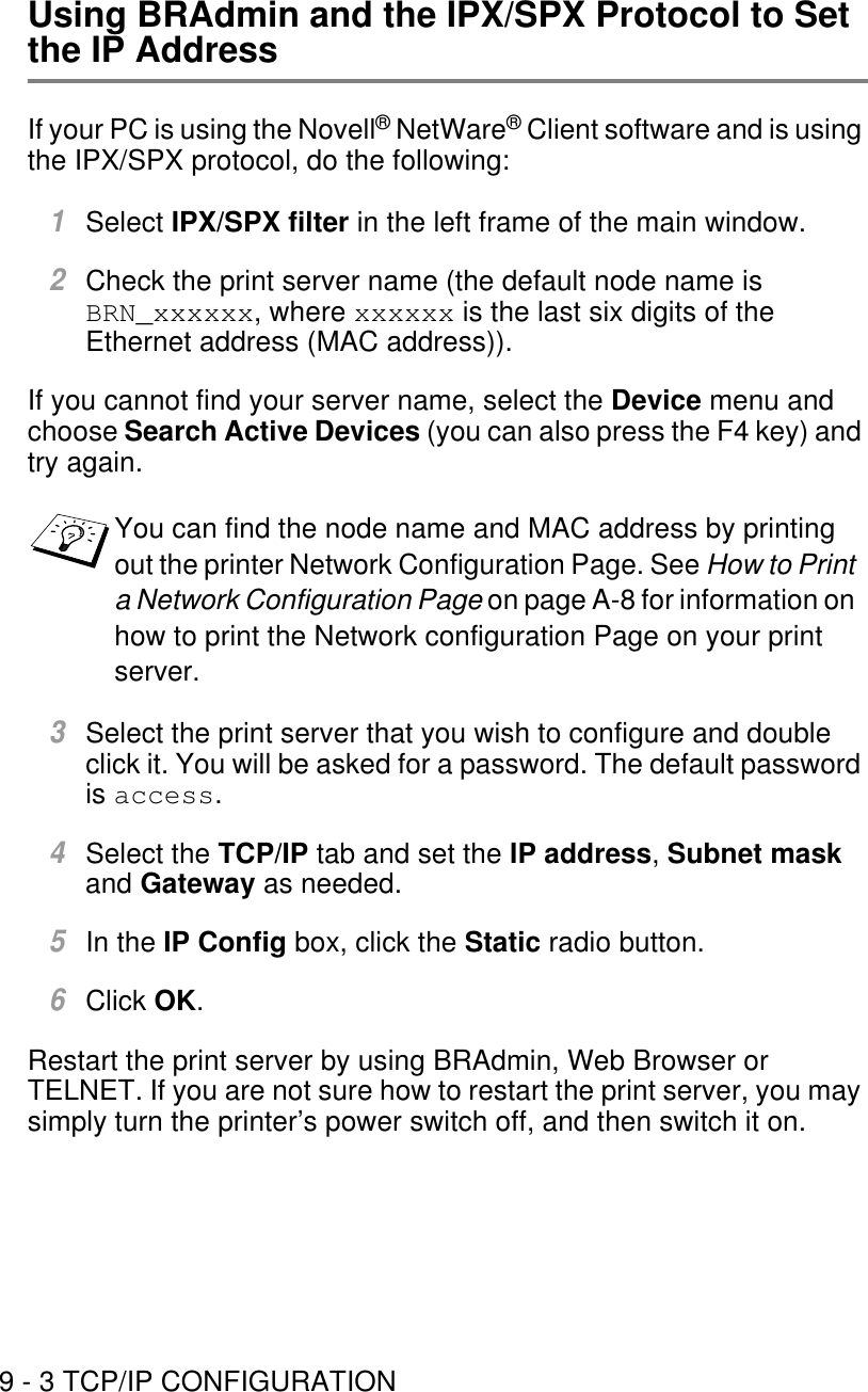 9 - 3 TCP/IP CONFIGURATIONUsing BRAdmin and the IPX/SPX Protocol to Set the IP AddressIf your PC is using the Novell® NetWare® Client software and is using the IPX/SPX protocol, do the following:1Select IPX/SPX filter in the left frame of the main window.2Check the print server name (the default node name is BRN_xxxxxx, where xxxxxx is the last six digits of the Ethernet address (MAC address)).If you cannot find your server name, select the Device menu and choose Search Active Devices (you can also press the F4 key) and try again.3Select the print server that you wish to configure and double click it. You will be asked for a password. The default password is access.4Select the TCP/IP tab and set the IP address, Subnet mask and Gateway as needed. 5In the IP Config box, click the Static radio button. 6Click OK.Restart the print server by using BRAdmin, Web Browser or TELNET. If you are not sure how to restart the print server, you may simply turn the printer’s power switch off, and then switch it on.You can find the node name and MAC address by printing out the printer Network Configuration Page. See How to Print a Network Configuration Page on page A-8 for information on how to print the Network configuration Page on your print server.