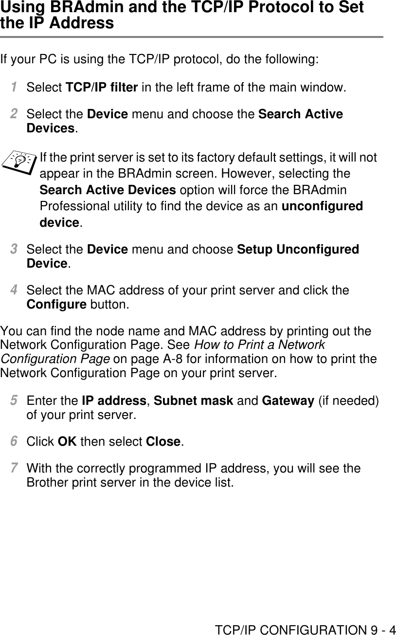 TCP/IP CONFIGURATION 9 - 4Using BRAdmin and the TCP/IP Protocol to Set the IP AddressIf your PC is using the TCP/IP protocol, do the following:1Select TCP/IP filter in the left frame of the main window.2Select the Device menu and choose the Search Active Devices.3Select the Device menu and choose Setup Unconfigured Device.4Select the MAC address of your print server and click the Configure button.You can find the node name and MAC address by printing out the Network Configuration Page. See How to Print a Network Configuration Page on page A-8 for information on how to print the Network Configuration Page on your print server.5Enter the IP address, Subnet mask and Gateway (if needed) of your print server.6Click OK then select Close.7With the correctly programmed IP address, you will see the Brother print server in the device list.If the print server is set to its factory default settings, it will not appear in the BRAdmin screen. However, selecting the Search Active Devices option will force the BRAdmin Professional utility to find the device as an unconfigured device.