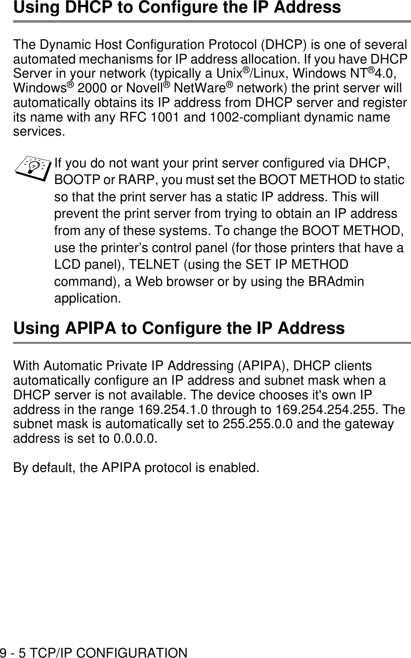 9 - 5 TCP/IP CONFIGURATIONUsing DHCP to Configure the IP AddressThe Dynamic Host Configuration Protocol (DHCP) is one of several automated mechanisms for IP address allocation. If you have DHCP Server in your network (typically a Unix®/Linux, Windows NT®4.0, Windows® 2000 or Novell® NetWare® network) the print server will automatically obtains its IP address from DHCP server and register its name with any RFC 1001 and 1002-compliant dynamic name services.Using APIPA to Configure the IP AddressWith Automatic Private IP Addressing (APIPA), DHCP clients automatically configure an IP address and subnet mask when a DHCP server is not available. The device chooses it&apos;s own IP address in the range 169.254.1.0 through to 169.254.254.255. The subnet mask is automatically set to 255.255.0.0 and the gateway address is set to 0.0.0.0.By default, the APIPA protocol is enabled.If you do not want your print server configured via DHCP, BOOTP or RARP, you must set the BOOT METHOD to static so that the print server has a static IP address. This will prevent the print server from trying to obtain an IP address from any of these systems. To change the BOOT METHOD, use the printer’s control panel (for those printers that have a LCD panel), TELNET (using the SET IP METHOD command), a Web browser or by using the BRAdmin application.