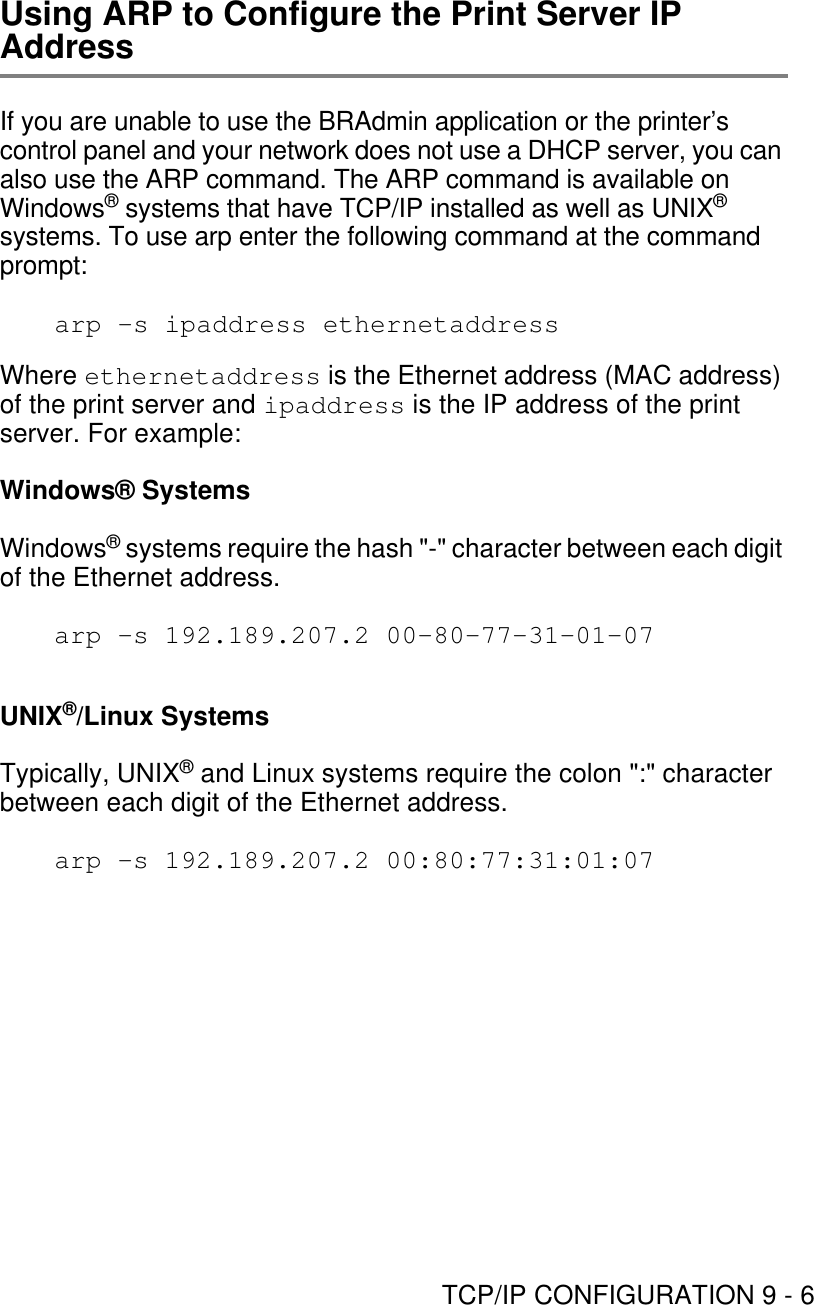 TCP/IP CONFIGURATION 9 - 6Using ARP to Configure the Print Server IP AddressIf you are unable to use the BRAdmin application or the printer’s control panel and your network does not use a DHCP server, you can also use the ARP command. The ARP command is available on Windows® systems that have TCP/IP installed as well as UNIX® systems. To use arp enter the following command at the command prompt:arp -s ipaddress ethernetaddressWhere ethernetaddress is the Ethernet address (MAC address) of the print server and ipaddress is the IP address of the print server. For example:Windows® SystemsWindows® systems require the hash &quot;-&quot; character between each digit of the Ethernet address.arp -s 192.189.207.2 00-80-77-31-01-07UNIX®/Linux SystemsTypically, UNIX® and Linux systems require the colon &quot;:&quot; character between each digit of the Ethernet address.arp -s 192.189.207.2 00:80:77:31:01:07