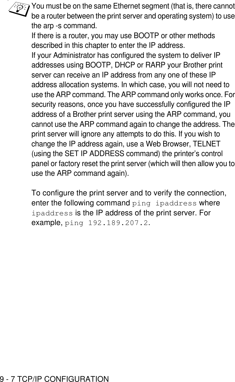 9 - 7 TCP/IP CONFIGURATIONTYou must be on the same Ethernet segment (that is, there cannot be a router between the print server and operating system) to use the arp -s command. If there is a router, you may use BOOTP or other methods described in this chapter to enter the IP address.If your Administrator has configured the system to deliver IP addresses using BOOTP, DHCP or RARP your Brother print server can receive an IP address from any one of these IP address allocation systems. In which case, you will not need to use the ARP command. The ARP command only works once. For security reasons, once you have successfully configured the IP address of a Brother print server using the ARP command, you cannot use the ARP command again to change the address. The print server will ignore any attempts to do this. If you wish to change the IP address again, use a Web Browser, TELNET (using the SET IP ADDRESS command) the printer’s control panel or factory reset the print server (which will then allow you to use the ARP command again).To configure the print server and to verify the connection, enter the following command ping ipaddress where  ipaddress is the IP address of the print server. For example, ping 192.189.207.2.